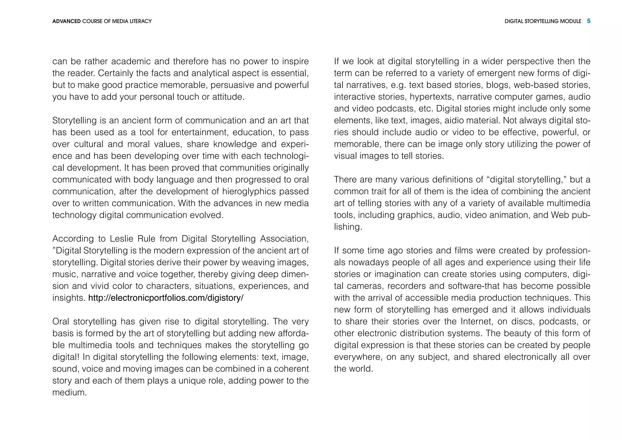 DIGITAL STORYTELLING MODULEADVANCED COURSE OF MEDIA LITERACY 5
can be rather academic and therefore has no power to inspire
the reader. Certainly the facts and analytical aspect is essential,
but to make good practice memorable, persuasive and powerful
you have to add your personal touch or attitude.
Storytelling is an ancient form of communication and an art that
has been used as a tool for entertainment, education, to pass
over cultural and moral values, share knowledge and experi-
ence and has been developing over time with each technologi-
cal development. It has been proved that communities originally
communicated with body language and then progressed to oral
communication, after the development of hieroglyphics passed
over to written communication. With the advances in new media
technology digital communication evolved.
According to Leslie Rule from Digital Storytelling Association,
”Digital Storytelling is the modern expression of the ancient art of
storytelling. Digital stories derive their power by weaving images,
music, narrative and voice together, thereby giving deep dimen-
sion and vivid color to characters, situations, experiences, and
insights. http://electronicportfolios.com/digistory/
Oral storytelling has given rise to digital storytelling. The very
basis is formed by the art of storytelling but adding new afforda-
ble multimedia tools and techniques makes the storytelling go
digital! In digital storytelling the following elements: text, image,
sound, voice and moving images can be combined in a coherent
story and each of them plays a unique role, adding power to the
medium.
If we look at digital storytelling in a wider perspective then the
term can be referred to a variety of emergent new forms of digi-
tal narratives, e.g. text based stories, blogs, web-based stories,
interactive stories, hypertexts, narrative computer games, audio
and video podcasts, etc. Digital stories might include only some
elements, like text, images, aidio material. Not always digital sto-
ries should include audio or video to be effective, powerful, or
memorable, there can be image only story utilizing the power of
visual images to tell stories.
There are many various definitions of “digital storytelling,” but a
common trait for all of them is the idea of combining the ancient
art of telling stories with any of a variety of available multimedia
tools, including graphics, audio, video animation, and Web pub-
lishing.
If some time ago stories and films were created by profession-
als nowadays people of all ages and experience using their life
stories or imagination can create stories using computers, digi-
tal cameras, recorders and software-that has become possible
with the arrival of accessible media production techniques. This
new form of storytelling has emerged and it allows individuals
to share their stories over the Internet, on discs, podcasts, or
other electronic distribution systems. The beauty of this form of
digital expression is that these stories can be created by people
everywhere, on any subject, and shared electronically all over
the world.
 