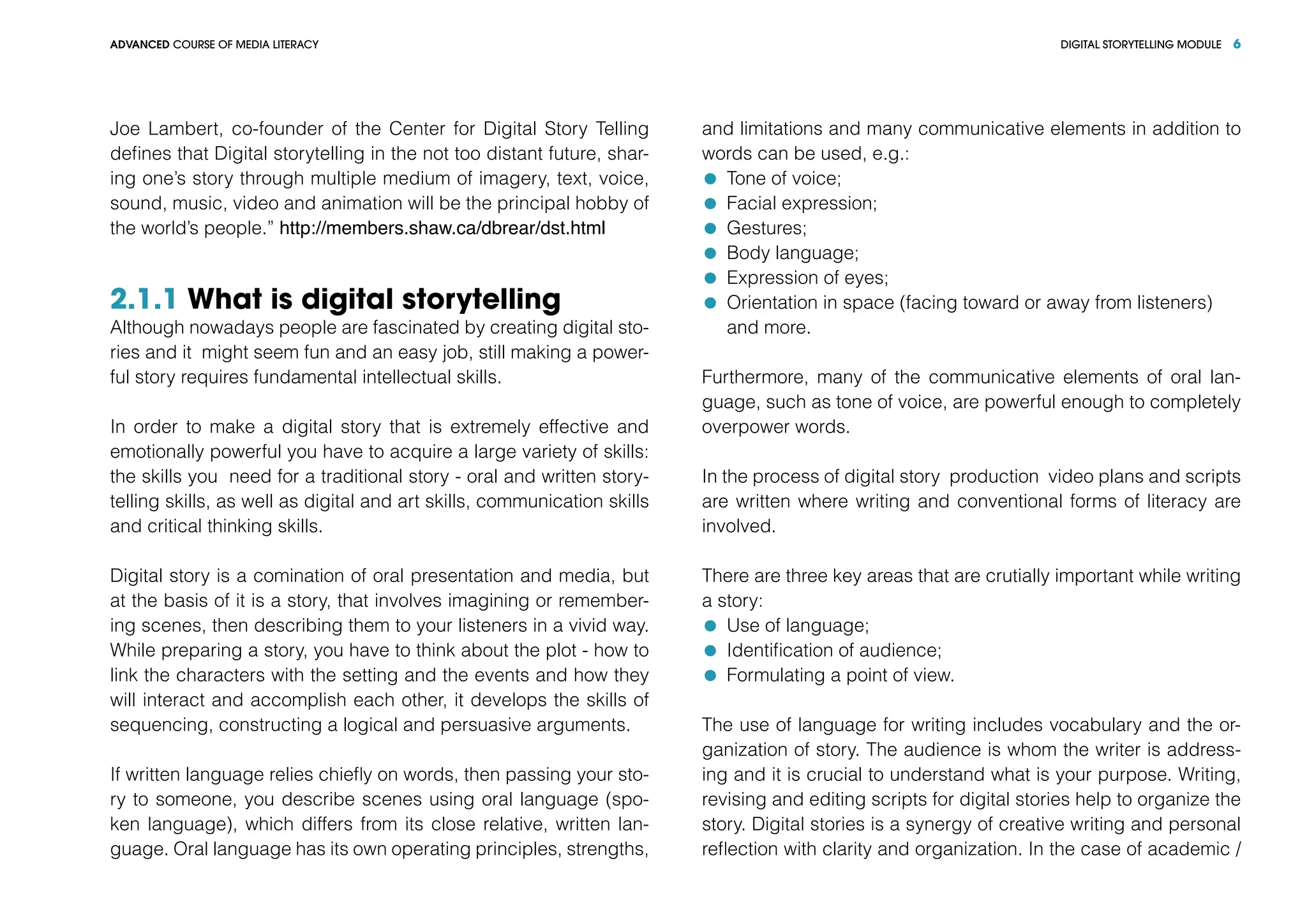 DIGITAL STORYTELLING MODULEADVANCED COURSE OF MEDIA LITERACY 6
Joe Lambert, co-founder of the Center for Digital Story Telling
defines that Digital storytelling in the not too distant future, shar-
ing one’s story through multiple medium of imagery, text, voice,
sound, music, video and animation will be the principal hobby of
the world’s people.” http://members.shaw.ca/dbrear/dst.html
2.1.1 What is digital storytelling
Although nowadays people are fascinated by creating digital sto-
ries and it might seem fun and an easy job, still making a power-
ful story requires fundamental intellectual skills.
In order to make a digital story that is extremely effective and
emotionally powerful you have to acquire a large variety of skills:
the skills you need for a traditional story - oral and written story-
telling skills, as well as digital and art skills, communication skills
and critical thinking skills.
Digital story is a comination of oral presentation and media, but
at the basis of it is a story, that involves imagining or remember-
ing scenes, then describing them to your listeners in a vivid way.
While preparing a story, you have to think about the plot - how to
link the characters with the setting and the events and how they
will interact and accomplish each other, it develops the skills of
sequencing, constructing a logical and persuasive arguments.
If written language relies chiefly on words, then passing your sto-
ry to someone, you describe scenes using oral language (spo-
ken language), which differs from its close relative, written lan-
guage. Oral language has its own operating principles, strengths,
and limitations and many communicative elements in addition to
words can be used, e.g.:
	 Tone of voice;
	 Facial expression;
	 Gestures;
	 Body language;
	 Expression of eyes;
	 Orientation in space (facing toward or away from listeners)
	 and more.
Furthermore, many of the communicative elements of oral lan-
guage, such as tone of voice, are powerful enough to completely
overpower words.
In the process of digital story production video plans and scripts
are written where writing and conventional forms of literacy are
involved.
There are three key areas that are crutially important while writing
a story:
	 Use of language;
	 Identification of audience;
	 Formulating a point of view.
The use of language for writing includes vocabulary and the or-
ganization of story. The audience is whom the writer is address-
ing and it is crucial to understand what is your purpose. Writing,
revising and editing scripts for digital stories help to organize the
story. Digital stories is a synergy of creative writing and personal
reflection with clarity and organization. In the case of academic /
 