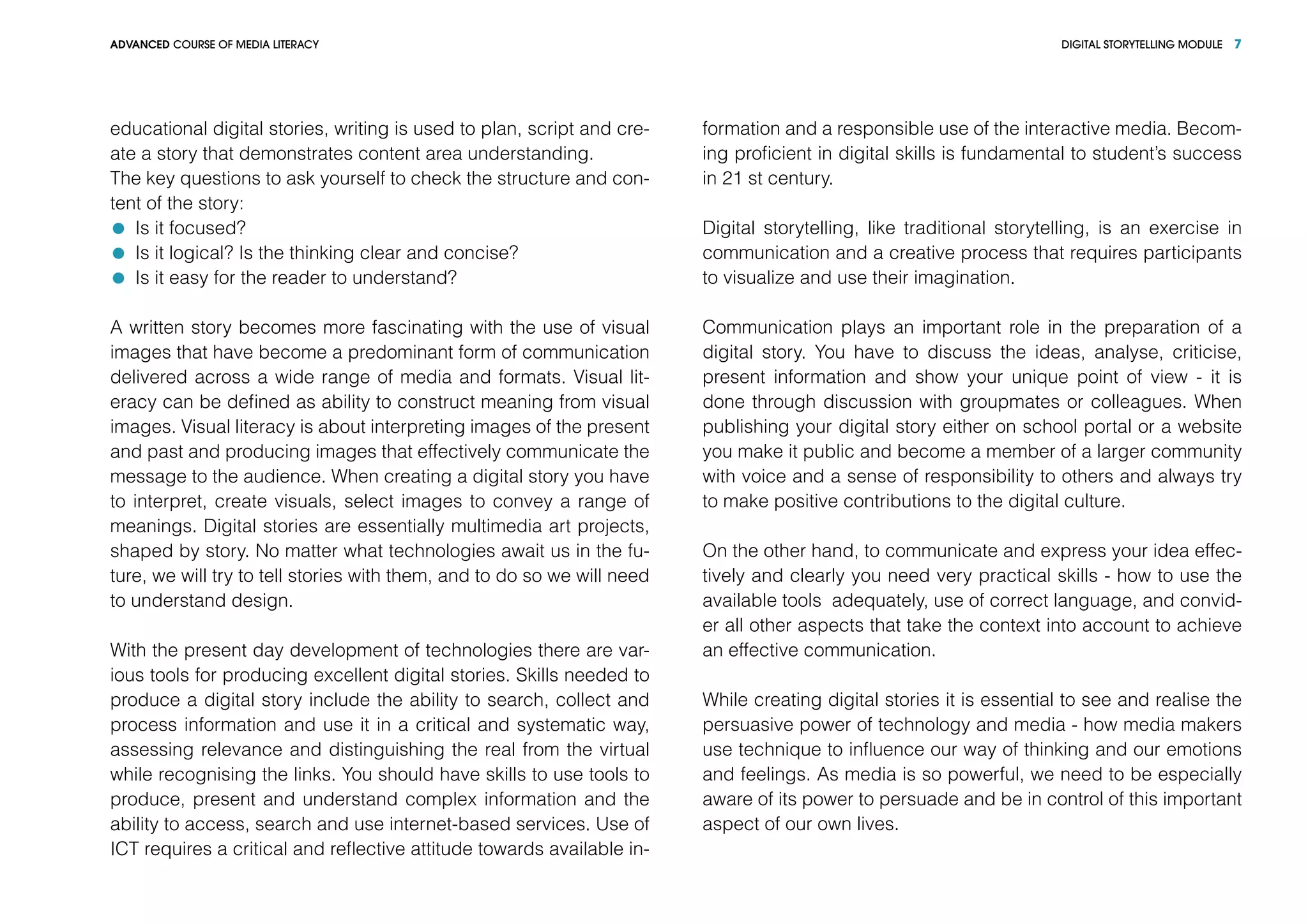 DIGITAL STORYTELLING MODULEADVANCED COURSE OF MEDIA LITERACY 7
educational digital stories, writing is used to plan, script and cre-
ate a story that demonstrates content area understanding.
The key questions to ask yourself to check the structure and con-
tent of the story:
	 Is it focused?
	 Is it logical? Is the thinking clear and concise?
	 Is it easy for the reader to understand?
A written story becomes more fascinating with the use of visual
images that have become a predominant form of communication
delivered across a wide range of media and formats. Visual lit-
eracy can be defined as ability to construct meaning from visual
images. Visual literacy is about interpreting images of the present
and past and producing images that effectively communicate the
message to the audience. When creating a digital story you have
to interpret, create visuals, select images to convey a range of
meanings. Digital stories are essentially multimedia art projects,
shaped by story. No matter what technologies await us in the fu-
ture, we will try to tell stories with them, and to do so we will need
to understand design.
With the present day development of technologies there are var-
ious tools for producing excellent digital stories. Skills needed to
produce a digital story include the ability to search, collect and
process information and use it in a critical and systematic way,
assessing relevance and distinguishing the real from the virtual
while recognising the links. You should have skills to use tools to
produce, present and understand complex information and the
ability to access, search and use internet-based services. Use of
ICT requires a critical and reflective attitude towards available in-
formation and a responsible use of the interactive media. Becom-
ing proficient in digital skills is fundamental to student’s success
in 21 st century.
Digital storytelling, like traditional storytelling, is an exercise in
communication and a creative process that requires participants
to visualize and use their imagination.
Communication plays an important role in the preparation of a
digital story. You have to discuss the ideas, analyse, criticise,
present information and show your unique point of view - it is
done through discussion with groupmates or colleagues. When
publishing your digital story either on school portal or a website
you make it public and become a member of a larger community
with voice and a sense of responsibility to others and always try
to make positive contributions to the digital culture.
On the other hand, to communicate and express your idea effec-
tively and clearly you need very practical skills - how to use the
available tools adequately, use of correct language, and convid-
er all other aspects that take the context into account to achieve
an effective communication.
While creating digital stories it is essential to see and realise the
persuasive power of technology and media - how media makers
use technique to influence our way of thinking and our emotions
and feelings. As media is so powerful, we need to be especially
aware of its power to persuade and be in control of this important
aspect of our own lives.
 