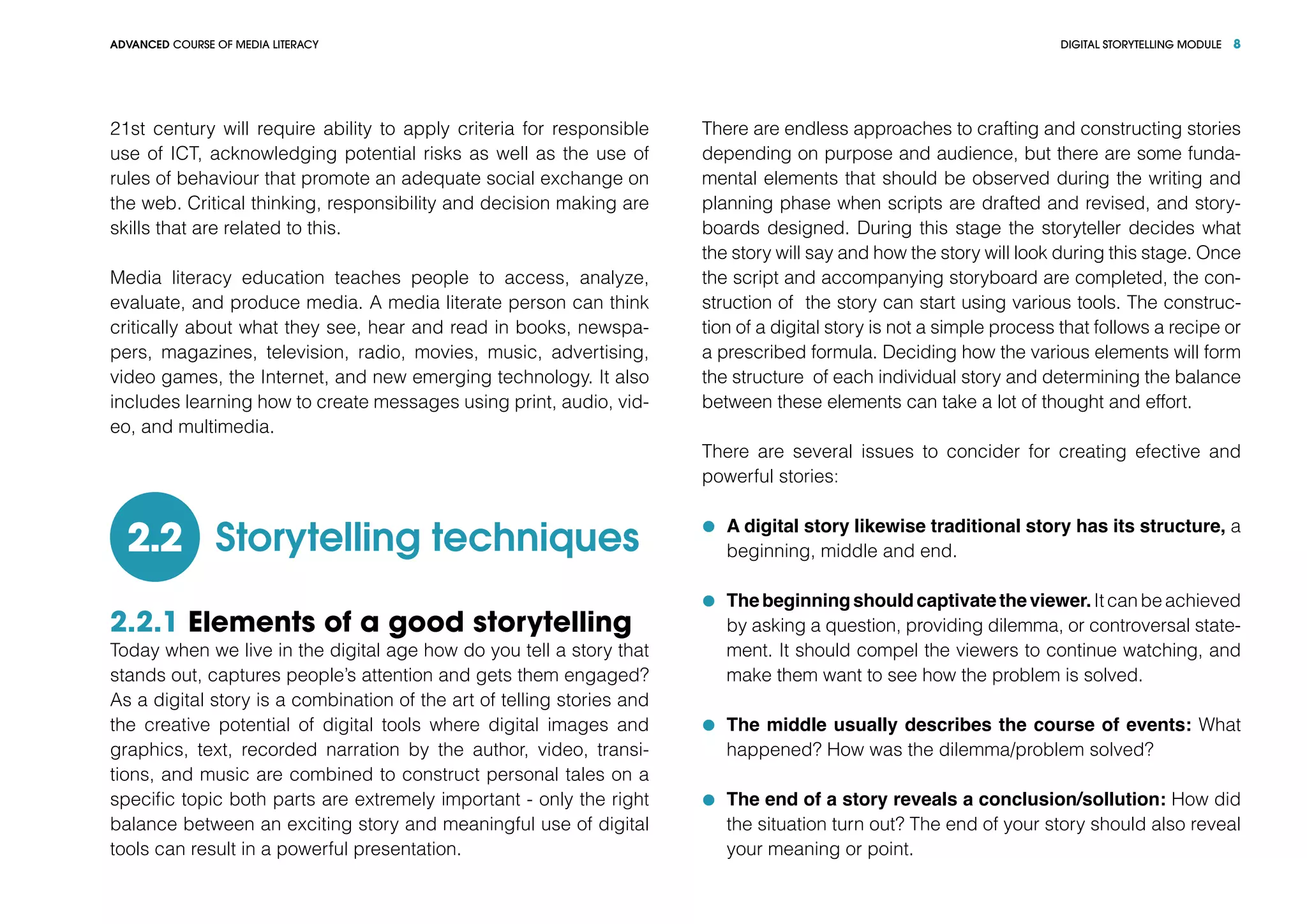 DIGITAL STORYTELLING MODULEADVANCED COURSE OF MEDIA LITERACY 8
21st century will require ability to apply criteria for responsible
use of ICT, acknowledging potential risks as well as the use of
rules of behaviour that promote an adequate social exchange on
the web. Critical thinking, responsibility and decision making are
skills that are related to this.
Media literacy education teaches people to access, analyze,
evaluate, and produce media. A media literate person can think
critically about what they see, hear and read in books, newspa-
pers, magazines, television, radio, movies, music, advertising,
video games, the Internet, and new emerging technology. It also
includes learning how to create messages using print, audio, vid-
eo, and multimedia.
Storytelling techniques2.2
2.2.1 Elements of a good storytelling
Today when we live in the digital age how do you tell a story that
stands out, captures people’s attention and gets them engaged?
As a digital story is a combination of the art of telling stories and
the creative potential of digital tools where digital images and
graphics, text, recorded narration by the author, video, transi-
tions, and music are combined to construct personal tales on a
specific topic both parts are extremely important - only the right
balance between an exciting story and meaningful use of digital
tools can result in a powerful presentation.
There are endless approaches to crafting and constructing stories
depending on purpose and audience, but there are some funda-
mental elements that should be observed during the writing and
planning phase when scripts are drafted and revised, and story-
boards designed. During this stage the storyteller decides what
the story will say and how the story will look during this stage. Once
the script and accompanying storyboard are completed, the con-
struction of the story can start using various tools. The construc-
tion of a digital story is not a simple process that follows a recipe or
a prescribed formula. Deciding how the various elements will form
the structure of each individual story and determining the balance
between these elements can take a lot of thought and effort.
There are several issues to concider for creating efective and
powerful stories:
	 A digital story likewise traditional story has its structure, a
beginning, middle and end.
	 Thebeginningshouldcaptivatetheviewer.Itcanbeachieved
by asking a question, providing dilemma, or controversal state-
ment. It should compel the viewers to continue watching, and
make them want to see how the problem is solved.
	 The middle usually describes the course of events: What
happened? How was the dilemma/problem solved?
	 The end of a story reveals a conclusion/sollution: How did
the situation turn out? The end of your story should also reveal
your meaning or point.
 