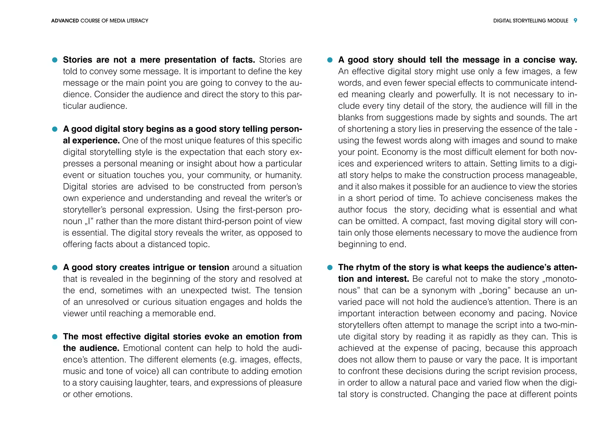 DIGITAL STORYTELLING MODULEADVANCED COURSE OF MEDIA LITERACY 9
	 Stories are not a mere presentation of facts. Stories are
told to convey some message. It is important to define the key
message or the main point you are going to convey to the au-
dience. Consider the audience and direct the story to this par-
ticular audience.
	 A good digital story begins as a good story telling person-
al experience. One of the most unique features of this specific
digital storytelling style is the expectation that each story ex-
presses a personal meaning or insight about how a particular
event or situation touches you, your community, or humanity.
Digital stories are advised to be constructed from person’s
own experience and understanding and reveal the writer’s or
storyteller’s personal expression. Using the first-person pro-
noun „I” rather than the more distant third-person point of view
is essential. The digital story reveals the writer, as opposed to
offering facts about a distanced topic.
	 A good story creates intrigue or tension around a situation
that is revealed in the beginning of the story and resolved at
the end, sometimes with an unexpected twist. The tension
of an unresolved or curious situation engages and holds the
viewer until reaching a memorable end.
	 The most effective digital stories evoke an emotion from
the audience. Emotional content can help to hold the audi-
ence’s attention. The different elements (e.g. images, effects,
music and tone of voice) all can contribute to adding emotion
to a story cauising laughter, tears, and expressions of pleasure
or other emotions.
	 A good story should tell the message in a concise way.
An effective digital story might use only a few images, a few
words, and even fewer special effects to communicate intend-
ed meaning clearly and powerfully. It is not necessary to in-
clude every tiny detail of the story, the audience will fill in the
blanks from suggestions made by sights and sounds. The art
of shortening a story lies in preserving the essence of the tale -
using the fewest words along with images and sound to make
your point. Economy is the most difficult element for both nov-
ices and experienced writers to attain. Setting limits to a digi-
atl story helps to make the construction process manageable,
and it also makes it possible for an audience to view the stories
in a short period of time. To achieve conciseness makes the
author focus the story, deciding what is essential and what
can be omitted. A compact, fast moving digital story will con-
tain only those elements necessary to move the audience from
beginning to end.
	 The rhytm of the story is what keeps the audience’s atten-
tion and interest. Be careful not to make the story „monoto-
nous” that can be a synonym with „boring” because an un-
varied pace will not hold the audience’s attention. There is an
important interaction between economy and pacing. Novice
storytellers often attempt to manage the script into a two-min-
ute digital story by reading it as rapidly as they can. This is
achieved at the expense of pacing, because this approach
does not allow them to pause or vary the pace. It is important
to confront these decisions during the script revision process,
in order to allow a natural pace and varied flow when the digi-
tal story is constructed. Changing the pace at different points
 