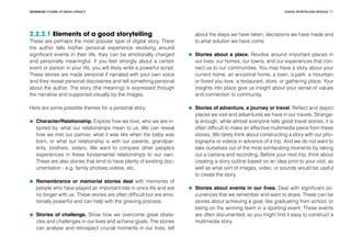 DIGITAL STORYTELLING MODULEADVANCED COURSE OF MEDIA LITERACY 11
2.2.2.1 Elements of a good storytelling
These are perhaps the most popular type of digital story. There
the author tells his/her personal experience revolving around
significant events in their life, they can be emotionally charged
and personally meaningful. If you feel strongly about a certain
event or person in your life, you will likely write a powerful script.
These stories are made personal if narrated with your own voice
and they reveal personal discoveries and tell something personal
about the author. The story (the meaning) is expressed through
the narrative and supported visually by the images.
Here are some possible themes for a personal story:
	 Character/Relationship. Explore how we love, who we are in-
spired by, what our relationships mean to us. We can reveal
how we met our partner, what it was like when the baby was
born, or what our relationship is with our parents, grandpar-
ents, brothers, sisters. We want to compare other people’s
experiences in these fundamental relationships to our own.
These are also stories that tend to have plenty of existing doc-
umentation - e.g. family photoes,videos, etc.
	 Remembrance or memorial stories deal with memories of
people who have played an important role in one’s life and are
no longer with us. These stories are often difficult but are emo-
tionally powerful and can help with the grieving process.
	 Stories of challenge. Show how we overcome great obsta-
cles and challenges in our lives and achieve goals. The stories
can analyse and retrospect crucial moments in our lives, tell
about the steps we have taken, decissions we have made and
to what solution we have come.
	 Stories about a place. Revolve around important places in
our lives: our homes, our towns, and our experiences that con-
nect us to our communities. You may have a story about your
current home, an ancestral home, a town, a park, a mountain
or forest you love, a restaurant, store, or gathering place. Your
insights into place give us insight about your sense of values
and connection to community.
	 Stories of adventure, a journey or travel. Reflect and depict
places we visit and adventures we have in our travels. Strange-
ly enough, while almost everyone tells good travel stories, it is
often difficult to make an effective multimedia piece from these
stories. We rarely think about constructing a story with our pho-
tographs or videos in advance of a trip. And we do not want to
take ourselves out of the most exhilarating moments by taking
out a camera and recording. Before your next trip, think about
creating a story outline based on an idea prior to your visit, as
well as what sort of images, video, or sounds would be useful
to create the story.
	 Stories about events in our lives. Deal with significant oc-
currences that we remember and want to share. These can be
stories about achieving a goal, like graduating from school, or
being on the winning team in a sporting event. These events
are often documented, so you might find it easy to construct a
multimedia story.
 