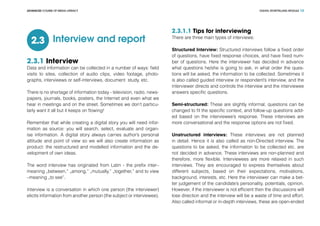 DIGITAL STORYTELLING MODULEADVANCED COURSE OF MEDIA LITERACY 13
Interview and report2.3
2.3.1 Interview
Data and information can be collected in a number of ways: field
visits to sites, collection of audio clips, video footage, photo-
graphs, intervieews or self-interviews, document study, etc.
There is no shortage of information today - television, radio, news-
papers, journals, books, posters, the Internet and even what we
hear in meetings and on the street. Sometimes we don’t particu-
larly want it all but it keeps on flowing!
Remember that while creating a digital story you will need infor-
mation as source: you will search, select, evaluate and organ-
ise information. A digital story always carries author’s personal
attitude and point of view so we will also create information as
product: the restructured and modelled information and the de-
velopment of own ideas.
The word interview has originated from Latin - the prefix inter–
meaning „between,” „among,” „mutually,” „together,” and to view
–meaning „to see”.
Interview is a conversation in which one person (the interviewer)
elicits information from another person (the subject or interviewee).
2.3.1.1 Tips for interviewing
There are three main types of interviews:
Structured Interview: Structured interviews follow a fixed order
of questions, have fixed response choices, and have fixed num-
ber of questions. Here the interviewer has decided in advance
what questions he/she is going to ask, in what order the ques-
tions will be asked, the information to be collected. Sometimes it
is also called guided interview or respondent’s interview, and the
interviewer directs and controls the interview and the interviewee
answers specific questions.
Semi-structured: These are slightly informal, questions can be
changed to fit the specific context, and follow-up questions add-
ed based on the interviewee’s response. These interviews are
more conversational and the response options are not fixed.
Unstructured interviews: These interviews are not planned
in detail. Hence it is also called as non-Directed interview. The
questions to be asked, the information to be collected etc. are
not decided in advance. These interviews are non-planned and
therefore, more flexible. Interviewees are more relaxed in such
interviews. They are encouraged to express themselves about
different subjects, based on their expectations, motivations,
background, interests, etc. Here the interviewer can make a bet-
ter judgement of the candidate’s personality, potentials, opinion.
However, if the interviewer is not efficient then the discussions will
lose direction and the interview will be a waste of time and effort.
Also called informal or in-depth interviews, these are open-ended
 