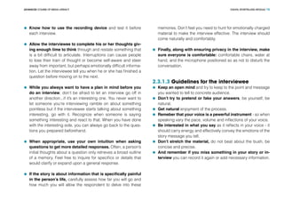 DIGITAL STORYTELLING MODULEADVANCED COURSE OF MEDIA LITERACY 15
	 Know how to use the recording device and test it before
each interview.
	 Allow the interviewee to complete his or her thoughts giv-
ing enough time to think through and restate something that
is a bit difficult to articulate. Interruptions can cause people
to lose their train of thought or become self-aware and steer
away from important, but perhaps emotionally difficult informa-
tion. Let the interviewee tell you when he or she has finished a
question before moving on to the next.
	 While you always want to have a plan in mind before you
do an interview, don’t be afraid to let an interview go off in
another direction...if it’s an interesting one. You never want to
let someone you’re interviewing ramble on about something
pointless but if the interviewee starts talking about something
interesting, go with it. Recognize when someone is saying
something interesting and react to that. When you have done
with the interesting side, you can always go back to the ques-
tions you prepared beforehand.
	 When appropriate, use your own intuition when asking
questions to get more detailed responses. Often, a person’s
initial thoughts about a question only retrieves a broad outline
of a memory. Feel free to inquire for specifics or details that
would clarify or expand upon a general response.
	 If the story is about information that is specifically painful
in the person’s life, carefully assess how far you will go and
how much you will allow the respondent to delve into these
memories. Don’t feel you need to hunt for emotionally charged
material to make the interview effective. The interview should
come naturally and comfortably.
	 Finally, along with ensuring privacy in the interview, make
sure everyone is comfortable: comfortable chairs, water at
hand, and the microphone positioned so as not to disturb the
conversation.
2.3.1.3 Guidelines for the interviewee
	 Keep an open mind and try to keep to the point and message
you wanted to tell to concrete audience.
	 Don’t try to pretend or fake your answers, be yourself, be
natural.
	 Get natural enjoyment of the process.
	 Remeber that your voice is a pewerful instrument - so when
speaking vary the pace, volume and inflections of your voice.
	 Be interested in what you say as it reflects in your voice - it
should carry energy and effectively convey the emotions of the
story message you tell.
	 Don’t stretch the material, do not beat about the bush, be
concise and precise.
	 And remember if you miss something in your story or in-
terview you can record it again or add necessary information.
 