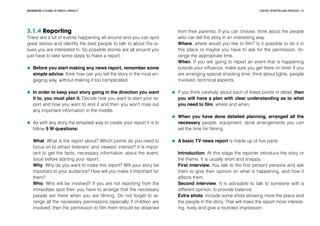 DIGITAL STORYTELLING MODULEADVANCED COURSE OF MEDIA LITERACY 16
3.1.4 Reporting
There are a lot of events happening all around and you can spot
great stories and identify the best people to talk to about the is-
sues you are interested in. So possible stories are all around you
just have to take some steps to make a report.
	 Before you start making any news report, remember some
simple advice: think how can you tell the story in the most en-
gaging way, without making it too complicated.
	 In order to keep your story going in the direction you want
it to, you must plan it. Decide how you want to start your re-
port and how you want to end it and then you won’t miss out
any important information in the middle.
	 As with any story the simpliest way to create your report it is to
follow 5 W questions:
What. What is the report about? Which points do you need to
focus on to attract listeners’ and viewers’ interest? It is impor-
tant to get the facts, necessary information about the event,
issue before starting your report.
Why. Why do you want to make this report? Will your story be
important to your audience? How will you make it important for
them?
Who. Who will be involved? If you are not reporting from the
immediate spot then you have to arrange that the necessary
people are there when you are filming. Do not forget to ar-
range all the necessary permissions (specially if children are
involved, then the permission to film them should be obtained
from their parents). If you can choose, think about the people
who can tell the story in an interesting way.
Where. where would you like to film? Is it possible to do it in
this place or maybe you have to ask for the permission. Ar-
range the appropriate time.
When. If you are going to report an event that is happening
outside your influence, make sure you get there on time! If you
are arranging special shooting time, think about lights, people
involved, technical aspects.
	 If you think carefully about each of these points in detail, then
you will have a plan with clear understanding as to what
you need to film, where and when.
	 When you have done detailed planning, arranged all the
necessary people, equipment, done arrangements you can
set the time for filming.
	 A basic TV news report is made up of five parts:
Introduction. At this stage the reporter introducs the story or
the theme. It is usually short and snappy.
First interview. You talk to the first person/ persons and ask
them to give their opinion on what is happening, and how it
affects them.
Second interview. It is advisable to talk to someone with a
different opinion, to provide balance.
Extra shots. Include some shots showing more the place and
the people in the story. That will make the report more interest-
ing, lively and give a rounded impression.
 