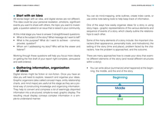 DIGITAL STORYTELLING MODULEADVANCED COURSE OF MEDIA LITERACY 19
	 Start with an Idea
All stories begin with an idea, and digital stories are not different.
This idea could be your personal revelation, emotions, significant
events you want to share with others, the topic you want to investi-
gate, a question asked or an issue that is raised in your community.
At this initial stage you have to answer 3 straightforward questions:
•	 What is the subject of the story? What message do I want to tell?
•	 What is the purpose? What do I want to achieve - convince,
provoke, question?
•	 Whom am I addressing my story? Who will be the viewer and
listener?
Working through these questions will help you focus more clearly
on getting the first draft of your report right-complete, persuasive
and well-ordered.
	 Gathering information, organization
of ideas
Digital stories might be fiction or non-fiction. Once you have an
idea you will need to explore, research and organise your ideas.
Graphic organizers (also called concept maps, entity relationship
charts, and mind maps) are useful at this stage as they are a pic-
torial way of constructing knowledge and organizing information.
They help to convert and compress a lot of seemingly disjointed
information into a structured, simple-to-read, graphic display. The
resulting visual display conveys complex information in a sim-
ple-to-understand manner.
You can do mind-mapping, write outlines, create index cards, or
use online note-taking tools to help keep track of information.
One of the ways how easily organise ideas for a story is using
story maps - graphic representations of the various elements and
sequence of events of a story, which clearly outline the relations-
hips to each other.
Some of the many elements of a story include: the important cha-
racters (their appearance, personality traits, and motivations), the
setting of the story (time and place), problem faced by the cha-
racters, how the problem is approached, and the outcome.
There are many approaches how to create your story that exami-
ne different elements of the story (and reveal different structures
within a story).
•	 You can write about (summarize) what happened at the begin-
ning, the middle, and the end of the story.
Beginning
Middle
End
 