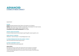 ADVANCED
COURSE OF MEDIA LITERACY
AUGUST 2014
AUTHOR
Authors: Skaidrite Bukbãrde, Žarko Čižmar,Antra Skinča, Ivan Stojilović.
Partners: Telecentre Europe, DemNet, Fundatia EOS - Educating for An Open Society,
IAN,Telecentar, LIKTA, Langas ateit, Fundación Esplai.
Coordination of the content development: Alba Agulló
GRAPHIC DESIGN AND DESIGN
Fundación Esplai (www.fundacionesplai.org) & Niugràfic (www.niugrafic.com)
Under Creative Commons
Attribution - NonCommercial - CompartieIgual (by-nc-sa)
To obtain permission beyond this license, contact
http://tma.telecentre-europe.org/contacts
Access to Multimedia Toolkit
http://tma.telecentre-europe.org/toolkit
LEGAL NOTICE
This project has been funded with support from the European Commission.
This publication reflects the views only of the author, and the Commission
cannot be held responsible for any use which may be made of the information
contained therein.
 