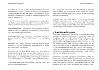 DIGITAL STORYTELLING MODULEADVANCED COURSE OF MEDIA LITERACY 23
If you have an idea and you have developed the story map, then
with a little bit of editing, it can become a script. If you researched
and explored the topic well, the body of the script should fall into
place like a jigsaw puzzle. The pieces are already there, you just
need to make them fit.
This is also the time where literary decisions come into play. Deci-
de whether you will use first, second or third person. Expand word
choices, do not hesitate to use a dictionary or thesaurus.
www.visuwords.com - Visuwords™ online graphical dictionary
where you can look up words to find their meanings and associa-
tions with other words and concepts.
www.wordnik.com - shows definitions from multiple sources, so
you can see as many different takes on a word's meaning as pos-
sible.
Remember that a story is more than just words. A digital Story is
personal. It's told from the heart with feelings that can be revea-
led in both words and pictures.
Remember that your script will be read or told it is not going to
be published. A great piece of writing doesn't always turn into a
great voice-over, for a voice-over is written to be spoken. No one
listening can see spelling errors so write it as you would speak
it, it's not an address or a lecture but it is a considered narrative.
The precise word count is less important than the rhythm with
which the words are delivered.
For a story of two minutes, the script should be about 250 words
long. Be aware, though, that most stories benefit from pauses,
gaps in the voice-over where the pictures are allowed to carry the
narrative by themselves.
In a two minute piece there is plenty of time to lose your way.
A story is like a journey and it is very easy to set off in the right
direction and yet never reach your destination. So, while you are
writing, keep asking yourself: „What is my story about?” Do not
include anything which dilutes the story's intention.
	 Creating a storyboard
It can be a valuable step in the creative process by allowing the
developer to understand the necessity for sound and images and
to organize images and text in a blueprint fashion before the ac-
tual development begins. It allows the user to visualize how the
project will be put together and what holes exist since you can
see the entire plan laid out in front of you. Storyboarding can also
inspire new ideas as well as rearrange existing resources befo-
re the final development begins and changes may be harder to
make. Simple storyboards will just have room for images/video
and the script. More advanced ones might even include room for
transitions, and background music.
A storyboard is a written or graphical representation of all the ele-
ments that will be included in a digital story. The storyboard is
usually created before actual work on creating the digital story
begins and a written description and graphical depiction of the
elements of the story, such as images, text, narration, music,
 