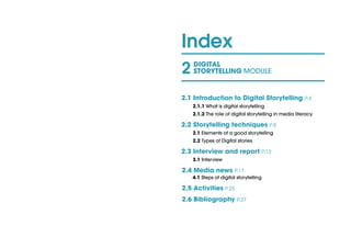 Index
2 DIGITAL
STORYTELLING MODULE
2.1 Introduction to Digital Storytelling P.4
2.1.1 What is digital storytelling				
2.1.2 The role of digital storytelling in media literacy
2.2 Storytelling techniques P.8			
2.1 Elements of a good storytelling				
2.2 Types of Digital stories	 					
2.3 Interview and report P.13
3.1 Interview
2.4 Media news P.17							
4.1 Steps of digital storytelling	 				
2.5 Activities P.25
2.6 Bibliography P.27
 