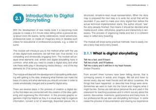 DIGITAL STORYTELLING MODULEADVANCED COURSE OF MEDIA LITERACY 4
Introduction to Digital
Storytelling2.1
With the development of new media tools it is becoming more
popular to create a 3-5 minute video telling either a personal sto-
ry-about one’s life events, family celebrations, travel adventures,
professional carer, or create an imaginary story or develop such
videos for educational or professional purposes, e.g. a video re-
sume.
This module will introduce you to the method when with the use
of new digital tools everyone can tell their own ‘true stories’ in a
compelling and emotionally engaging form. The module will an-
alyse what elements oral, written and digital storytelling have in
common, what skills you need to create a digital story and what
role these skills play in developing media literacy - one of the key
elements for 21st century learning.
The module will deal with the development of storytelling skills-start-
ing with getting to the idea, analysing what themes can make the
basis of a story and what elements you should concider in order to
create emotionally charged and a powerful digital story.
There are several steps in the process of creation a digital sto-
ry-the first steps are connected with the creation of the idea, gath-
ering and organising the information. In this process graphic or-
ganisers might be helpful as they in a visual way help to organize
information, convert a lot of seemingly disjointed pieces into a
structured, simple-to-read visual representation. When the story
map is prepared the next step is to write the script that will be
recorded. If you want to make your story digital then before the
actual technical implementation starts, the author should “see”
the story already finished, that means it should be decided what
media-sound, video, still photos, graphics and interactivity is nec-
essary. This process of organizing media and text in a coherent
ways is called story boarding.
The module will show some practical methods how to easily cre-
ate a story map and a story board.
2.1.1 What is digital storytelling
Tell me a fact, and I’ll learn.
Tell me a truth, and I’ll believe.
Tell me a story and it will live in my heart forever.
(Indian Proverb)
From ancient times humans have been telling stories, that is
conveying events in words and images. We tell and listen to
stories every day-we meet friends and tell about ourselves, the
things that have happened or describe how things were done.
Sometimes we want to look into the future and imagine what it
might be like. Stories are told about personal life and used in the
classroom for teaching purposes and to inform society about the
events, discoveries, inventions, good practice and many more. In
our professional life we also use storytelling technique. In some
cases the process of documentation and sharing our experience
 