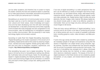 DIGITAL STORYTELLING MODULEADVANCED COURSE OF MEDIA LITERACY 5
can be rather academic and therefore has no power to inspire
the reader. Certainly the facts and analytical aspect is essential,
but to make good practice memorable, persuasive and powerful
you have to add your personal touch or attitude.
Storytelling is an ancient form of communication and an art that
has been used as a tool for entertainment, education, to pass
over cultural and moral values, share knowledge and experi-
ence and has been developing over time with each technologi-
cal development. It has been proved that communities originally
communicated with body language and then progressed to oral
communication, after the development of hieroglyphics passed
over to written communication. With the advances in new media
technology digital communication evolved.
According to Leslie Rule from Digital Storytelling Association,
”Digital Storytelling is the modern expression of the ancient art of
storytelling. Digital stories derive their power by weaving images,
music, narrative and voice together, thereby giving deep dimen-
sion and vivid color to characters, situations, experiences, and
insights. http://electronicportfolios.com/digistory/
Oral storytelling has given rise to digital storytelling. The very
basis is formed by the art of storytelling but adding new afforda-
ble multimedia tools and techniques makes the storytelling go
digital! In digital storytelling the following elements: text, image,
sound, voice and moving images can be combined in a coherent
story and each of them plays a unique role, adding power to the
medium.
If we look at digital storytelling in a wider perspective then the
term can be referred to a variety of emergent new forms of digi-
tal narratives, e.g. text based stories, blogs, web-based stories,
interactive stories, hypertexts, narrative computer games, audio
and video podcasts, etc. Digital stories might include only some
elements, like text, images, aidio material. Not always digital sto-
ries should include audio or video to be effective, powerful, or
memorable, there can be image only story utilizing the power of
visual images to tell stories.
There are many various definitions of “digital storytelling,” but a
common trait for all of them is the idea of combining the ancient
art of telling stories with any of a variety of available multimedia
tools, including graphics, audio, video animation, and Web pub-
lishing.
If some time ago stories and films were created by profession-
als nowadays people of all ages and experience using their life
stories or imagination can create stories using computers, digi-
tal cameras, recorders and software-that has become possible
with the arrival of accessible media production techniques. This
new form of storytelling has emerged and it allows individuals
to share their stories over the Internet, on discs, podcasts, or
other electronic distribution systems. The beauty of this form of
digital expression is that these stories can be created by people
everywhere, on any subject, and shared electronically all over
the world.
 