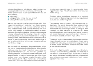 DIGITAL STORYTELLING MODULEADVANCED COURSE OF MEDIA LITERACY 7
educational digital stories, writing is used to plan, script and cre-
ate a story that demonstrates content area understanding.
The key questions to ask yourself to check the structure and con-
tent of the story:
	 Is it focused?
	 Is it logical? Is the thinking clear and concise?
	 Is it easy for the reader to understand?
A written story becomes more fascinating with the use of visual
images that have become a predominant form of communication
delivered across a wide range of media and formats. Visual lit-
eracy can be defined as ability to construct meaning from visual
images. Visual literacy is about interpreting images of the present
and past and producing images that effectively communicate the
message to the audience. When creating a digital story you have
to interpret, create visuals, select images to convey a range of
meanings. Digital stories are essentially multimedia art projects,
shaped by story. No matter what technologies await us in the fu-
ture, we will try to tell stories with them, and to do so we will need
to understand design.
With the present day development of technologies there are var-
ious tools for producing excellent digital stories. Skills needed to
produce a digital story include the ability to search, collect and
process information and use it in a critical and systematic way,
assessing relevance and distinguishing the real from the virtual
while recognising the links. You should have skills to use tools to
produce, present and understand complex information and the
ability to access, search and use internet-based services. Use of
ICT requires a critical and reflective attitude towards available in-
formation and a responsible use of the interactive media. Becom-
ing proficient in digital skills is fundamental to student’s success
in 21 st century.
Digital storytelling, like traditional storytelling, is an exercise in
communication and a creative process that requires participants
to visualize and use their imagination.
Communication plays an important role in the preparation of a
digital story. You have to discuss the ideas, analyse, criticise,
present information and show your unique point of view - it is
done through discussion with groupmates or colleagues. When
publishing your digital story either on school portal or a website
you make it public and become a member of a larger community
with voice and a sense of responsibility to others and always try
to make positive contributions to the digital culture.
On the other hand, to communicate and express your idea effec-
tively and clearly you need very practical skills - how to use the
available tools adequately, use of correct language, and convid-
er all other aspects that take the context into account to achieve
an effective communication.
While creating digital stories it is essential to see and realise the
persuasive power of technology and media - how media makers
use technique to influence our way of thinking and our emotions
and feelings. As media is so powerful, we need to be especially
aware of its power to persuade and be in control of this important
aspect of our own lives.
 