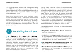 DIGITAL STORYTELLING MODULEADVANCED COURSE OF MEDIA LITERACY 8
21st century will require ability to apply criteria for responsible
use of ICT, acknowledging potential risks as well as the use of
rules of behaviour that promote an adequate social exchange on
the web. Critical thinking, responsibility and decision making are
skills that are related to this.
Media literacy education teaches people to access, analyze,
evaluate, and produce media. A media literate person can think
critically about what they see, hear and read in books, newspa-
pers, magazines, television, radio, movies, music, advertising,
video games, the Internet, and new emerging technology. It also
includes learning how to create messages using print, audio, vid-
eo, and multimedia.
Storytelling techniques2.2
2.2.1 Elements of a good storytelling
Today when we live in the digital age how do you tell a story that
stands out, captures people’s attention and gets them engaged?
As a digital story is a combination of the art of telling stories and
the creative potential of digital tools where digital images and
graphics, text, recorded narration by the author, video, transi-
tions, and music are combined to construct personal tales on a
specific topic both parts are extremely important - only the right
balance between an exciting story and meaningful use of digital
tools can result in a powerful presentation.
There are endless approaches to crafting and constructing stories
depending on purpose and audience, but there are some funda-
mental elements that should be observed during the writing and
planning phase when scripts are drafted and revised, and story-
boards designed. During this stage the storyteller decides what
the story will say and how the story will look during this stage. Once
the script and accompanying storyboard are completed, the con-
struction of the story can start using various tools. The construc-
tion of a digital story is not a simple process that follows a recipe or
a prescribed formula. Deciding how the various elements will form
the structure of each individual story and determining the balance
between these elements can take a lot of thought and effort.
There are several issues to concider for creating efective and
powerful stories:
	 A digital story likewise traditional story has its structure, a
beginning, middle and end.
	 Thebeginningshouldcaptivatetheviewer.Itcanbeachieved
by asking a question, providing dilemma, or controversal state-
ment. It should compel the viewers to continue watching, and
make them want to see how the problem is solved.
	 The middle usually describes the course of events: What
happened? How was the dilemma/problem solved?
	 The end of a story reveals a conclusion/sollution: How did
the situation turn out? The end of your story should also reveal
your meaning or point.
 