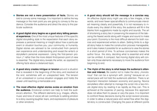 DIGITAL STORYTELLING MODULEADVANCED COURSE OF MEDIA LITERACY 9
	 Stories are not a mere presentation of facts. Stories are
told to convey some message. It is important to define the key
message or the main point you are going to convey to the au-
dience. Consider the audience and direct the story to this par-
ticular audience.
	 A good digital story begins as a good story telling person-
al experience. One of the most unique features of this specific
digital storytelling style is the expectation that each story ex-
presses a personal meaning or insight about how a particular
event or situation touches you, your community, or humanity.
Digital stories are advised to be constructed from person’s
own experience and understanding and reveal the writer’s or
storyteller’s personal expression. Using the first-person pro-
noun „I” rather than the more distant third-person point of view
is essential. The digital story reveals the writer, as opposed to
offering facts about a distanced topic.
	 A good story creates intrigue or tension around a situation
that is revealed in the beginning of the story and resolved at
the end, sometimes with an unexpected twist. The tension
of an unresolved or curious situation engages and holds the
viewer until reaching a memorable end.
	 The most effective digital stories evoke an emotion from
the audience. Emotional content can help to hold the audi-
ence’s attention. The different elements (e.g. images, effects,
music and tone of voice) all can contribute to adding emotion
to a story cauising laughter, tears, and expressions of pleasure
or other emotions.
	 A good story should tell the message in a concise way.
An effective digital story might use only a few images, a few
words, and even fewer special effects to communicate intend-
ed meaning clearly and powerfully. It is not necessary to in-
clude every tiny detail of the story, the audience will fill in the
blanks from suggestions made by sights and sounds. The art
of shortening a story lies in preserving the essence of the tale -
using the fewest words along with images and sound to make
your point. Economy is the most difficult element for both nov-
ices and experienced writers to attain. Setting limits to a digi-
atl story helps to make the construction process manageable,
and it also makes it possible for an audience to view the stories
in a short period of time. To achieve conciseness makes the
author focus the story, deciding what is essential and what
can be omitted. A compact, fast moving digital story will con-
tain only those elements necessary to move the audience from
beginning to end.
	 The rhytm of the story is what keeps the audience’s atten-
tion and interest. Be careful not to make the story „monoto-
nous” that can be a synonym with „boring” because an un-
varied pace will not hold the audience’s attention. There is an
important interaction between economy and pacing. Novice
storytellers often attempt to manage the script into a two-min-
ute digital story by reading it as rapidly as they can. This is
achieved at the expense of pacing, because this approach
does not allow them to pause or vary the pace. It is important
to confront these decisions during the script revision process,
in order to allow a natural pace and varied flow when the digi-
tal story is constructed. Changing the pace at different points
 