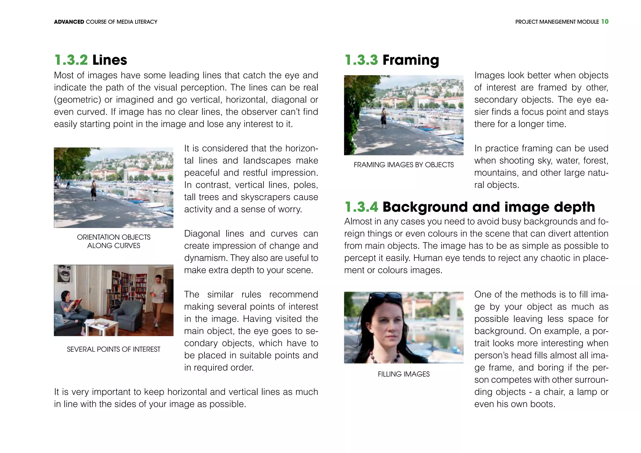 PROJECT MANEGEMENT MODULEADVANCED COURSE OF MEDIA LITERACY 10
1.3.2 Lines
Most of images have some leading lines that catch the eye and
indicate the path of the visual perception. The lines can be real
(geometric) or imagined and go vertical, horizontal, diagonal or
even curved. If image has no clear lines, the observer can’t find
easily starting point in the image and lose any interest to it.
Orientation objects
along curves
Several points of interest
It is considered that the horizon-
tal lines and landscapes make
peaceful and restful impression.
In contrast, vertical lines, poles,
tall trees and skyscrapers cause
activity and a sense of worry.
Diagonal lines and curves can
create impression of change and
dynamism. They also are useful to
make extra depth to your scene.
The similar rules recommend
making several points of interest
in the image. Having visited the
main object, the eye goes to se-
condary objects, which have to
be placed in suitable points and
in required order.
It is very important to keep horizontal and vertical lines as much
in line with the sides of your image as possible.
1.3.3 Framing
Framing images by objects
Images look better when objects
of interest are framed by other,
secondary objects. The eye ea-
sier finds a focus point and stays
there for a longer time.
In practice framing can be used
when shooting sky, water, forest,
mountains, and other large natu-
ral objects.
1.3.4 Background and image depth
Almost in any cases you need to avoid busy backgrounds and fo-
reign things or even colours in the scene that can divert attention
from main objects. The image has to be as simple as possible to
percept it easily. Human eye tends to reject any chaotic in place-
ment or colours images.
Filling images
One of the methods is to fill ima-
ge by your object as much as
possible leaving less space for
background. On example, a por-
trait looks more interesting when
person’s head fills almost all ima-
ge frame, and boring if the per-
son competes with other surroun-
ding objects - a chair, a lamp or
even his own boots.
 