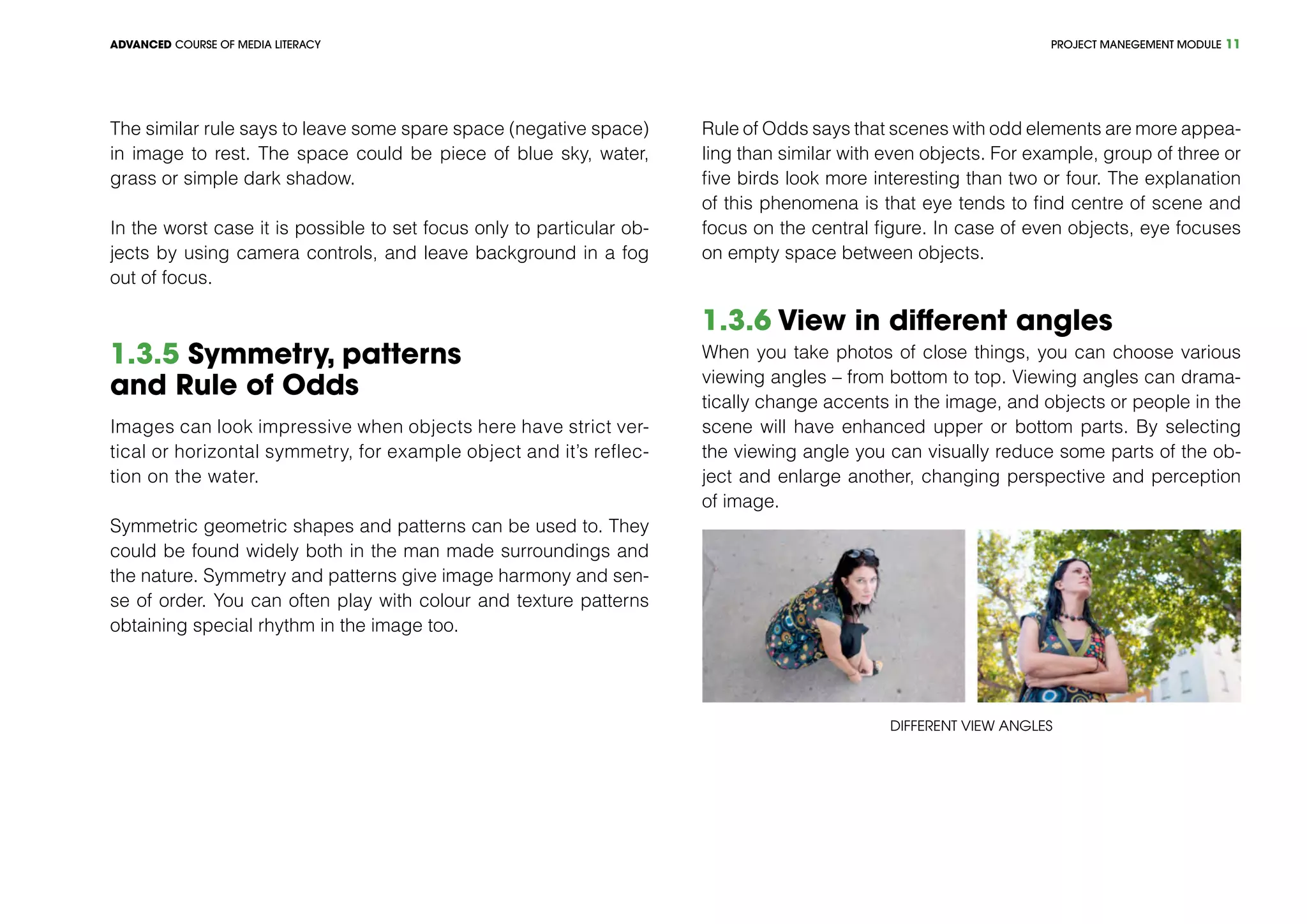 PROJECT MANEGEMENT MODULEADVANCED COURSE OF MEDIA LITERACY 11
The similar rule says to leave some spare space (negative space)
in image to rest. The space could be piece of blue sky, water,
grass or simple dark shadow.
In the worst case it is possible to set focus only to particular ob-
jects by using camera controls, and leave background in a fog
out of focus.
1.3.5 Symmetry, patterns
and Rule of Odds
Images can look impressive when objects here have strict ver-
tical or horizontal symmetry, for example object and it’s reflec-
tion on the water.
Symmetric geometric shapes and patterns can be used to. They
could be found widely both in the man made surroundings and
the nature. Symmetry and patterns give image harmony and sen-
se of order. You can often play with colour and texture patterns
obtaining special rhythm in the image too.
Rule of Odds says that scenes with odd elements are more appea-
ling than similar with even objects. For example, group of three or
five birds look more interesting than two or four. The explanation
of this phenomena is that eye tends to find centre of scene and
focus on the central figure. In case of even objects, eye focuses
on empty space between objects.
1.3.6 View in different angles
When you take photos of close things, you can choose various
viewing angles – from bottom to top. Viewing angles can drama-
tically change accents in the image, and objects or people in the
scene will have enhanced upper or bottom parts. By selecting
the viewing angle you can visually reduce some parts of the ob-
ject and enlarge another, changing perspective and perception
of image.
Different view angles
 