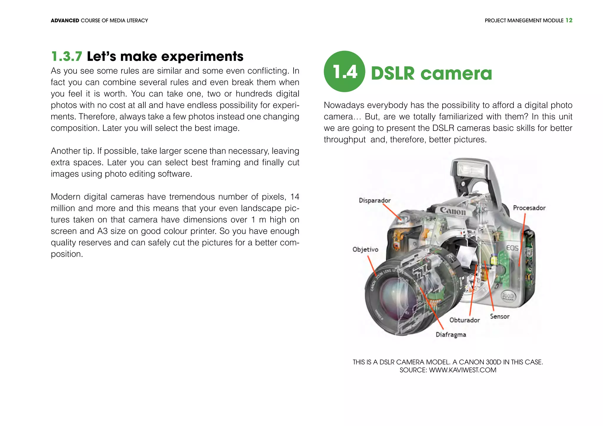 PROJECT MANEGEMENT MODULEADVANCED COURSE OF MEDIA LITERACY 12
1.3.7 Let’s make experiments
As you see some rules are similar and some even conflicting. In
fact you can combine several rules and even break them when
you feel it is worth. You can take one, two or hundreds digital
photos with no cost at all and have endless possibility for experi-
ments. Therefore, always take a few photos instead one changing
composition. Later you will select the best image.
Another tip. If possible, take larger scene than necessary, leaving
extra spaces. Later you can select best framing and finally cut
images using photo editing software.
Modern digital cameras have tremendous number of pixels, 14
million and more and this means that your even landscape pic-
tures taken on that camera have dimensions over 1 m high on
screen and A3 size on good colour printer. So you have enough
quality reserves and can safely cut the pictures for a better com-
position.
1.4 DSLR camera
Nowadays everybody has the possibility to afford a digital photo
camera… But, are we totally familiarized with them? In this unit
we are going to present the DSLR cameras basic skills for better
throughput and, therefore, better pictures.
This is a DSLR camera model. A Canon 300D in this case.
Source: www.kaviwest.com
 