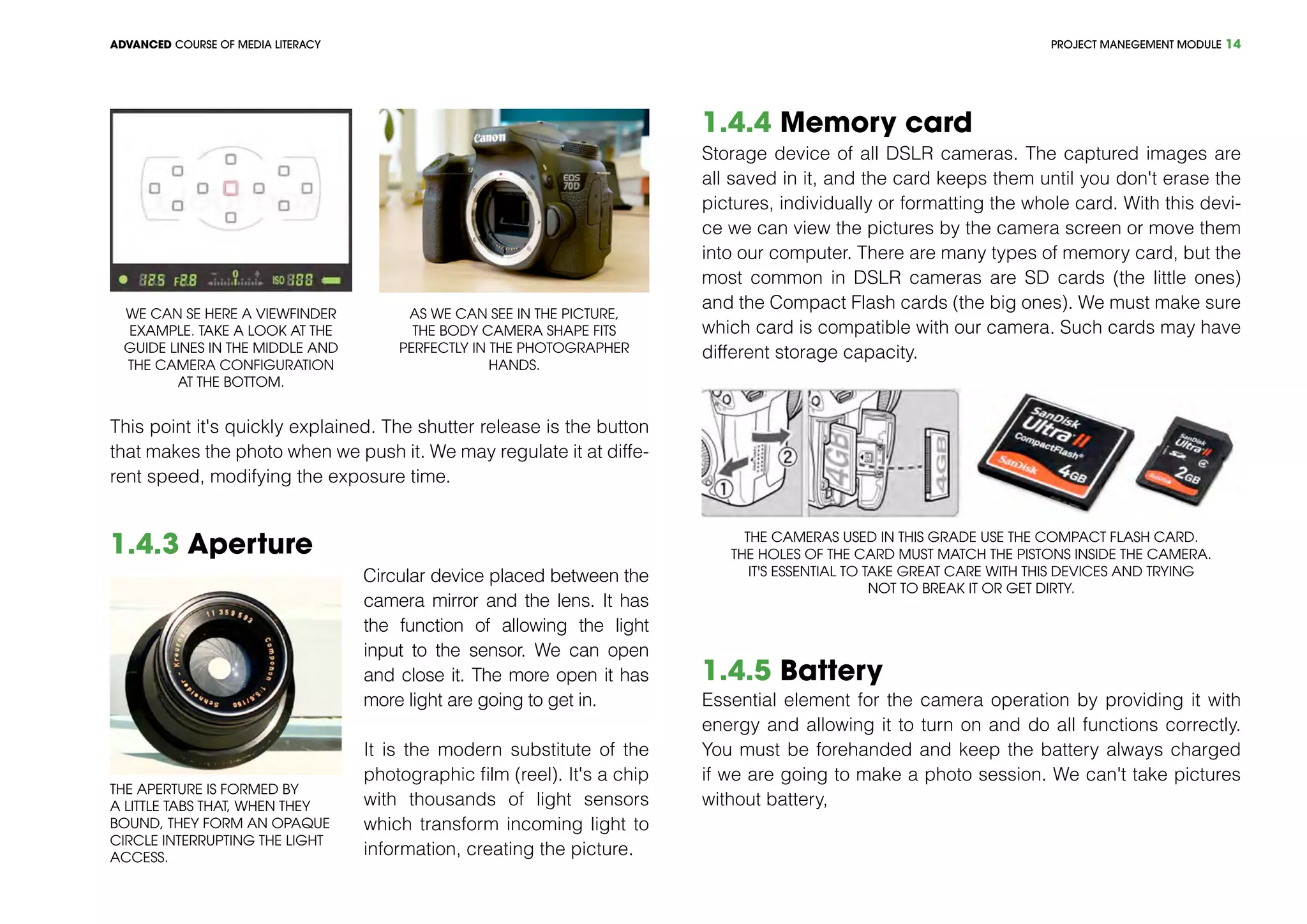 PROJECT MANEGEMENT MODULEADVANCED COURSE OF MEDIA LITERACY 14
This point it's quickly explained. The shutter release is the button
that makes the photo when we push it. We may regulate it at diffe-
rent speed, modifying the exposure time.
1.4.3 Aperture
The aperture is formed by
a little tabs that, when they
bound, they form an opaque
circle interrupting the light
access.
Circular device placed between the
camera mirror and the lens. It has
the function of allowing the light
input to the sensor. We can open
and close it. The more open it has
more light are going to get in.
It is the modern substitute of the
photographic film (reel). It's a chip
with thousands of light sensors
which transform incoming light to
information, creating the picture.
1.4.4 Memory card
Storage device of all DSLR cameras. The captured images are
all saved in it, and the card keeps them until you don't erase the
pictures, individually or formatting the whole card. With this devi-
ce we can view the pictures by the camera screen or move them
into our computer. There are many types of memory card, but the
most common in DSLR cameras are SD cards (the little ones)
and the Compact Flash cards (the big ones). We must make sure
which card is compatible with our camera. Such cards may have
different storage capacity.
The cameras used in this grade use the Compact Flash card.
The holes of the card must match the pistons inside the camera.
It's essential to take great care with this devices and trying
not to break it or get dirty.
1.4.5 Battery
Essential element for the camera operation by providing it with
energy and allowing it to turn on and do all functions correctly.
You must be forehanded and keep the battery always charged
if we are going to make a photo session. We can't take pictures
without battery,
We can se here a viewfinder
example. Take a look at the
guide lines in the middle and
the camera configuration
at the bottom.
As we can see in the picture,
the body camera shape fits
perfectly in the photographer
hands.
 