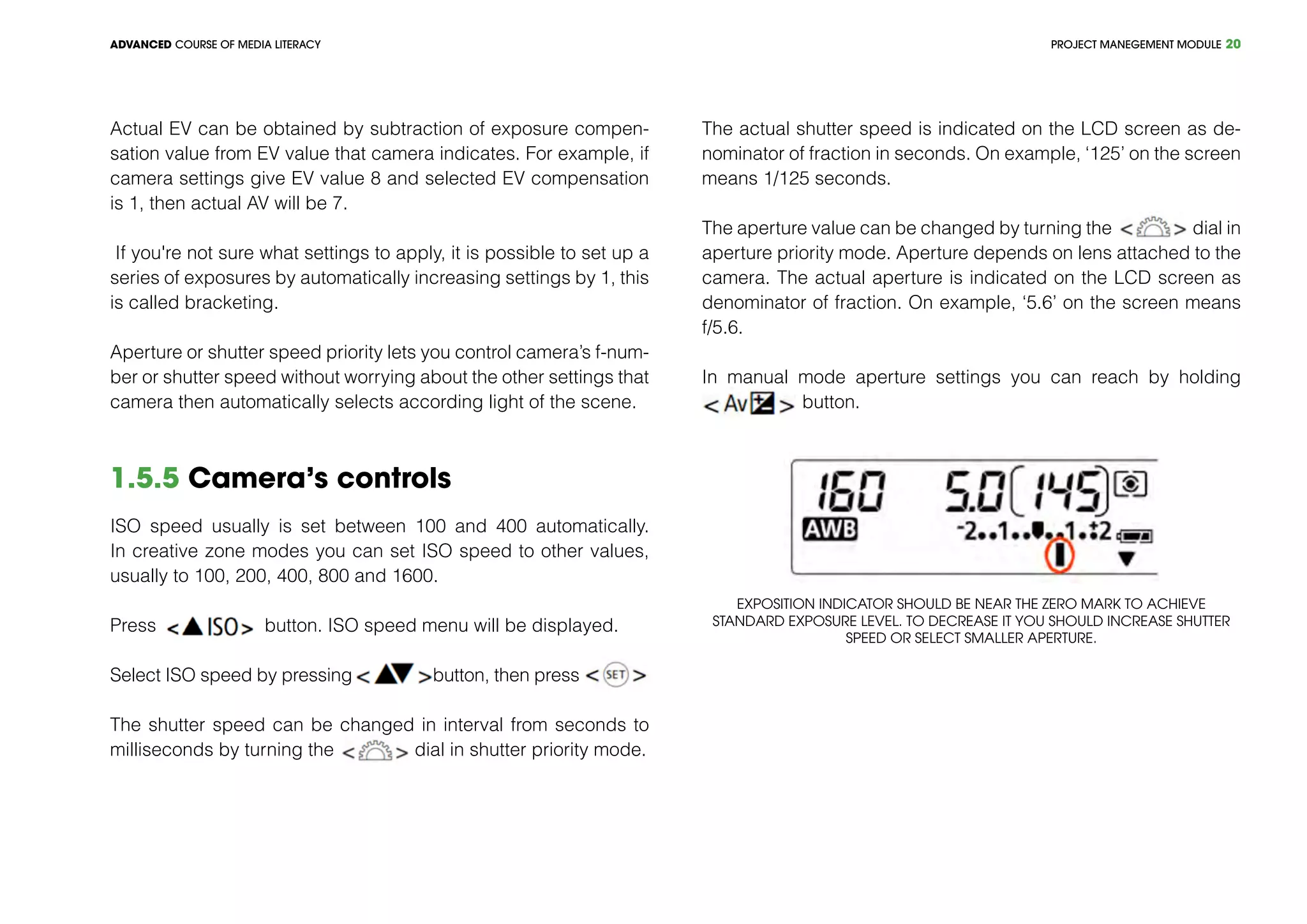 PROJECT MANEGEMENT MODULEADVANCED COURSE OF MEDIA LITERACY 20
Actual EV can be obtained by subtraction of exposure compen-
sation value from EV value that camera indicates. For example, if
camera settings give EV value 8 and selected EV compensation
is 1, then actual AV will be 7.
If you're not sure what settings to apply, it is possible to set up a
series of exposures by automatically increasing settings by 1, this
is called bracketing.
Aperture or shutter speed priority lets you control camera’s f-num-
ber or shutter speed without worrying about the other settings that
camera then automatically selects according light of the scene.
1.5.5 Camera’s controls
ISO speed usually is set between 100 and 400 automatically.
In creative zone modes you can set ISO speed to other values,
usually to 100, 200, 400, 800 and 1600.
Press button. ISO speed menu will be displayed.
Select ISO speed by pressing button, then press
The shutter speed can be changed in interval from seconds to
milliseconds by turning the dial in shutter priority mode.
The actual shutter speed is indicated on the LCD screen as de-
nominator of fraction in seconds. On example, ‘125’ on the screen
means 1/125 seconds.
The aperture value can be changed by turning the dial in
aperture priority mode. Aperture depends on lens attached to the
camera. The actual aperture is indicated on the LCD screen as
denominator of fraction. On example, ‘5.6’ on the screen means
f/5.6.
In manual mode aperture settings you can reach by holding
button.
Exposition indicator should be near the zero mark to achieve
standard exposure level. To decrease it you should increase shutter
speed or select smaller aperture.
 
