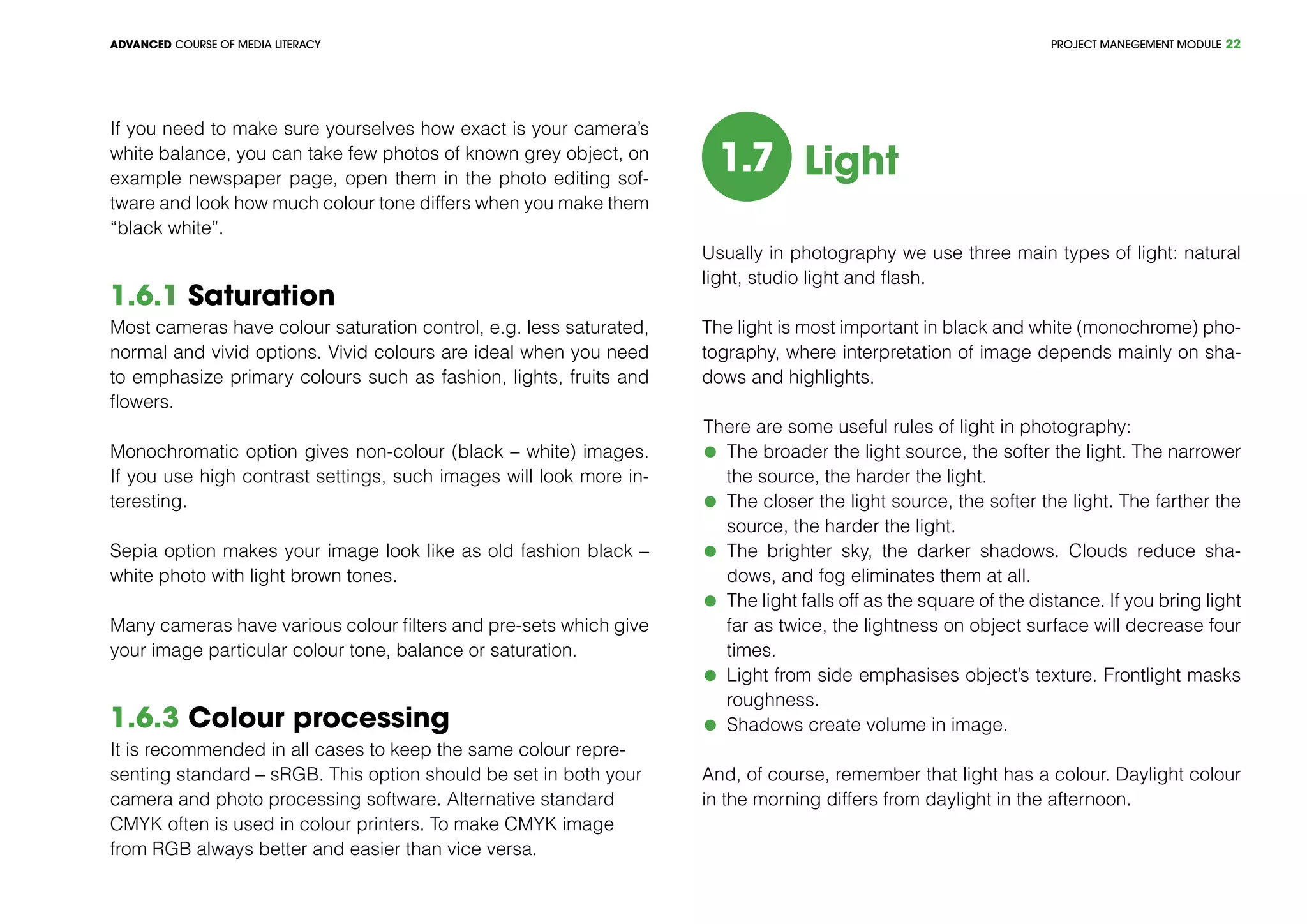 PROJECT MANEGEMENT MODULEADVANCED COURSE OF MEDIA LITERACY 22
If you need to make sure yourselves how exact is your camera’s
white balance, you can take few photos of known grey object, on
example newspaper page, open them in the photo editing sof-
tware and look how much colour tone differs when you make them
“black white”.
1.6.1 Saturation
Most cameras have colour saturation control, e.g. less saturated,
normal and vivid options. Vivid colours are ideal when you need
to emphasize primary colours such as fashion, lights, fruits and
flowers.
Monochromatic option gives non-colour (black – white) images.
If you use high contrast settings, such images will look more in-
teresting.
Sepia option makes your image look like as old fashion black –
white photo with light brown tones.
Many cameras have various colour filters and pre-sets which give
your image particular colour tone, balance or saturation.
1.6.3 Colour processing
It is recommended in all cases to keep the same colour repre-
senting standard – sRGB. This option should be set in both your
camera and photo processing software. Alternative standard
CMYK often is used in colour printers. To make CMYK image
from RGB always better and easier than vice versa.
1.7 Light
Usually in photography we use three main types of light: natural
light, studio light and flash.
The light is most important in black and white (monochrome) pho-
tography, where interpretation of image depends mainly on sha-
dows and highlights.
There are some useful rules of light in photography:
	 The broader the light source, the softer the light. The narrower
the source, the harder the light.
	 The closer the light source, the softer the light. The farther the
source, the harder the light.
	 The brighter sky, the darker shadows. Clouds reduce sha-
dows, and fog eliminates them at all.
	 The light falls off as the square of the distance. If you bring light
far as twice, the lightness on object surface will decrease four
times.
	 Light from side emphasises object’s texture. Frontlight masks
roughness.
	 Shadows create volume in image.
And, of course, remember that light has a colour. Daylight colour
in the morning differs from daylight in the afternoon.
 