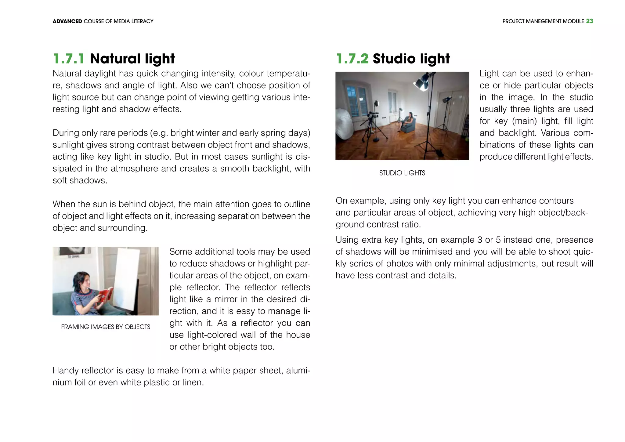 PROJECT MANEGEMENT MODULEADVANCED COURSE OF MEDIA LITERACY 23
1.7.1 Natural light
Natural daylight has quick changing intensity, colour temperatu-
re, shadows and angle of light. Also we can’t choose position of
light source but can change point of viewing getting various inte-
resting light and shadow effects.
During only rare periods (e.g. bright winter and early spring days)
sunlight gives strong contrast between object front and shadows,
acting like key light in studio. But in most cases sunlight is dis-
sipated in the atmosphere and creates a smooth backlight, with
soft shadows.
When the sun is behind object, the main attention goes to outline
of object and light effects on it, increasing separation between the
object and surrounding.
Framing images by objects
Some additional tools may be used
to reduce shadows or highlight par-
ticular areas of the object, on exam-
ple reflector. The reflector reflects
light like a mirror in the desired di-
rection, and it is easy to manage li-
ght with it. As a reflector you can
use light-colored wall of the house
or other bright objects too.
Handy reflector is easy to make from a white paper sheet, alumi-
nium foil or even white plastic or linen.
1.7.2 Studio light
Studio lights
Light can be used to enhan-
ce or hide particular objects
in the image. In the studio
usually three lights are used
for key (main) light, fill light
and backlight. Various com-
binations of these lights can
produce different light effects.
On example, using only key light you can enhance contours
and particular areas of object, achieving very high object/back-
ground contrast ratio.
Using extra key lights, on example 3 or 5 instead one, presence
of shadows will be minimised and you will be able to shoot quic-
kly series of photos with only minimal adjustments, but result will
have less contrast and details.
 