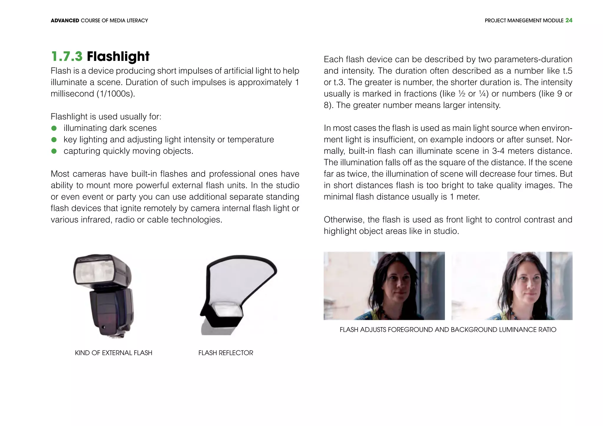 PROJECT MANEGEMENT MODULEADVANCED COURSE OF MEDIA LITERACY 24
1.7.3 Flashlight
Flash is a device producing short impulses of artificial light to help
illuminate a scene. Duration of such impulses is approximately 1
millisecond (1/1000s).
Flashlight is used usually for:
	 illuminating dark scenes
	 key lighting and adjusting light intensity or temperature
	 capturing quickly moving objects.
Most cameras have built-in flashes and professional ones have
ability to mount more powerful external flash units. In the studio
or even event or party you can use additional separate standing
flash devices that ignite remotely by camera internal flash light or
various infrared, radio or cable technologies.
Kind of external flash Flash reflector
Each flash device can be described by two parameters-duration
and intensity. The duration often described as a number like t.5
or t.3. The greater is number, the shorter duration is. The intensity
usually is marked in fractions (like ½ or ¼) or numbers (like 9 or
8). The greater number means larger intensity.
In most cases the flash is used as main light source when environ-
ment light is insufficient, on example indoors or after sunset. Nor-
mally, built-in flash can illuminate scene in 3-4 meters distance.
The illumination falls off as the square of the distance. If the scene
far as twice, the illumination of scene will decrease four times. But
in short distances flash is too bright to take quality images. The
minimal flash distance usually is 1 meter.
Otherwise, the flash is used as front light to control contrast and
highlight object areas like in studio.
Flash adjusts foreground and background luminance ratio
 