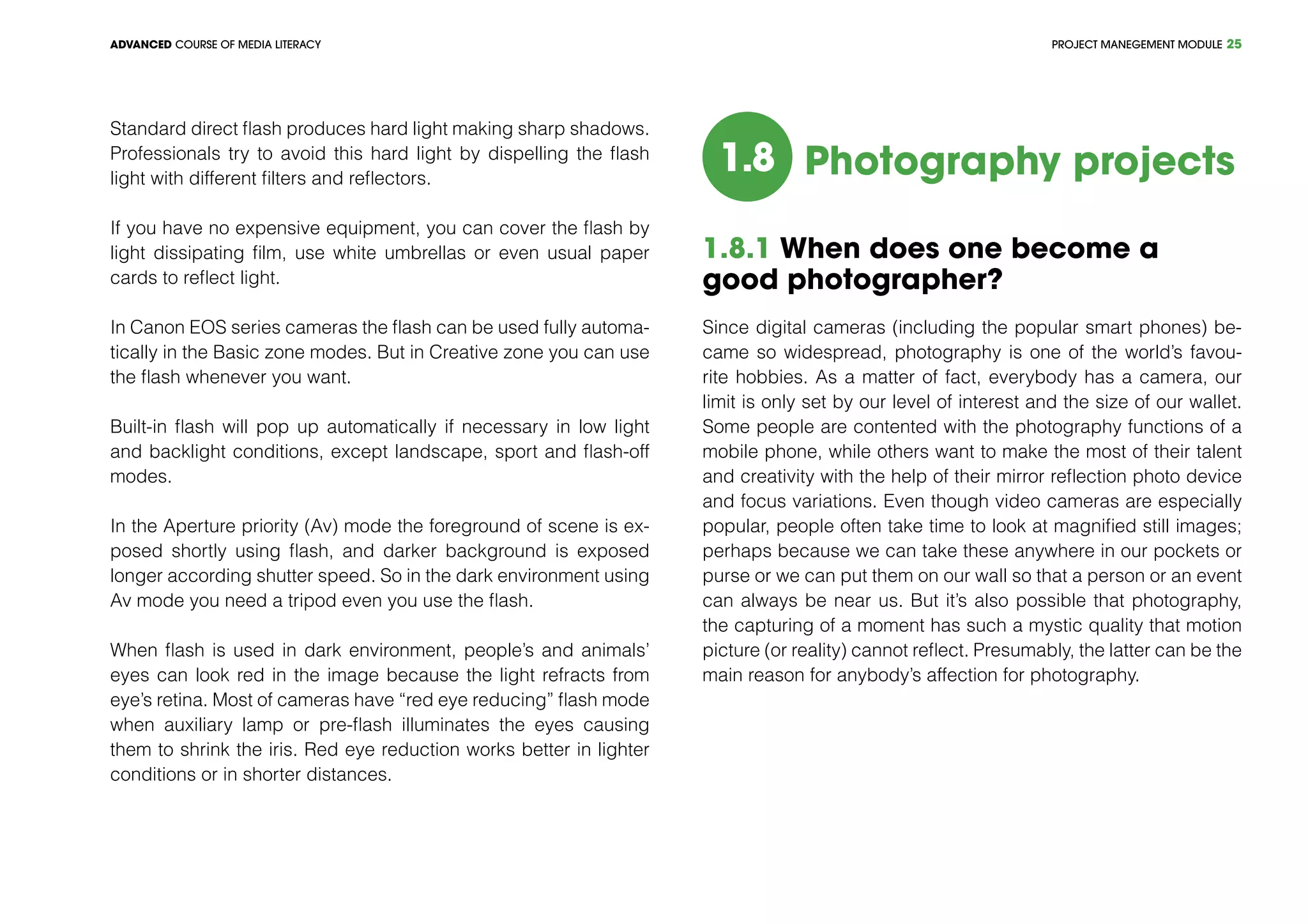 PROJECT MANEGEMENT MODULEADVANCED COURSE OF MEDIA LITERACY 25
Standard direct flash produces hard light making sharp shadows.
Professionals try to avoid this hard light by dispelling the flash
light with different filters and reflectors.
If you have no expensive equipment, you can cover the flash by
light dissipating film, use white umbrellas or even usual paper
cards to reflect light.
In Canon EOS series cameras the flash can be used fully automa-
tically in the Basic zone modes. But in Creative zone you can use
the flash whenever you want.
Built-in flash will pop up automatically if necessary in low light
and backlight conditions, except landscape, sport and flash-off
modes.
In the Aperture priority (Av) mode the foreground of scene is ex-
posed shortly using flash, and darker background is exposed
longer according shutter speed. So in the dark environment using
Av mode you need a tripod even you use the flash.
When flash is used in dark environment, people’s and animals’
eyes can look red in the image because the light refracts from
eye’s retina. Most of cameras have “red eye reducing” flash mode
when auxiliary lamp or pre-flash illuminates the eyes causing
them to shrink the iris. Red eye reduction works better in lighter
conditions or in shorter distances.
1.8 Photography projects
1.8.1 When does one become a
good photographer?
Since digital cameras (including the popular smart phones) be-
came so widespread, photography is one of the world’s favou-
rite hobbies. As a matter of fact, everybody has a camera, our
limit is only set by our level of interest and the size of our wallet.
Some people are contented with the photography functions of a
mobile phone, while others want to make the most of their talent
and creativity with the help of their mirror reflection photo device
and focus variations. Even though video cameras are especially
popular, people often take time to look at magnified still images;
perhaps because we can take these anywhere in our pockets or
purse or we can put them on our wall so that a person or an event
can always be near us. But it’s also possible that photography,
the capturing of a moment has such a mystic quality that motion
picture (or reality) cannot reflect. Presumably, the latter can be the
main reason for anybody’s affection for photography.
 