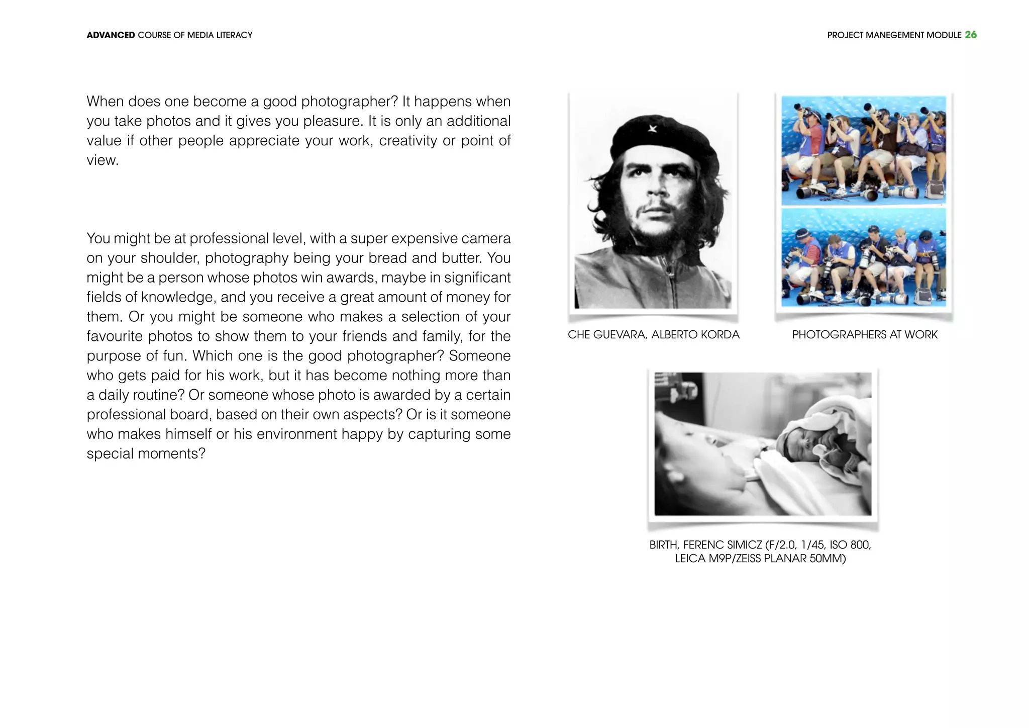 PROJECT MANEGEMENT MODULEADVANCED COURSE OF MEDIA LITERACY 26
When does one become a good photographer? It happens when
you take photos and it gives you pleasure. It is only an additional
value if other people appreciate your work, creativity or point of
view.
You might be at professional level, with a super expensive camera
on your shoulder, photography being your bread and butter. You
might be a person whose photos win awards, maybe in significant
fields of knowledge, and you receive a great amount of money for
them. Or you might be someone who makes a selection of your
favourite photos to show them to your friends and family, for the
purpose of fun. Which one is the good photographer? Someone
who gets paid for his work, but it has become nothing more than
a daily routine? Or someone whose photo is awarded by a certain
professional board, based on their own aspects? Or is it someone
who makes himself or his environment happy by capturing some
special moments?
Che Guevara, Alberto Korda
Birth, Ferenc Simicz (f/2.0, 1/45, ISO 800,
Leica M9P/Zeiss Planar 50mm)
Photographers at work
 
