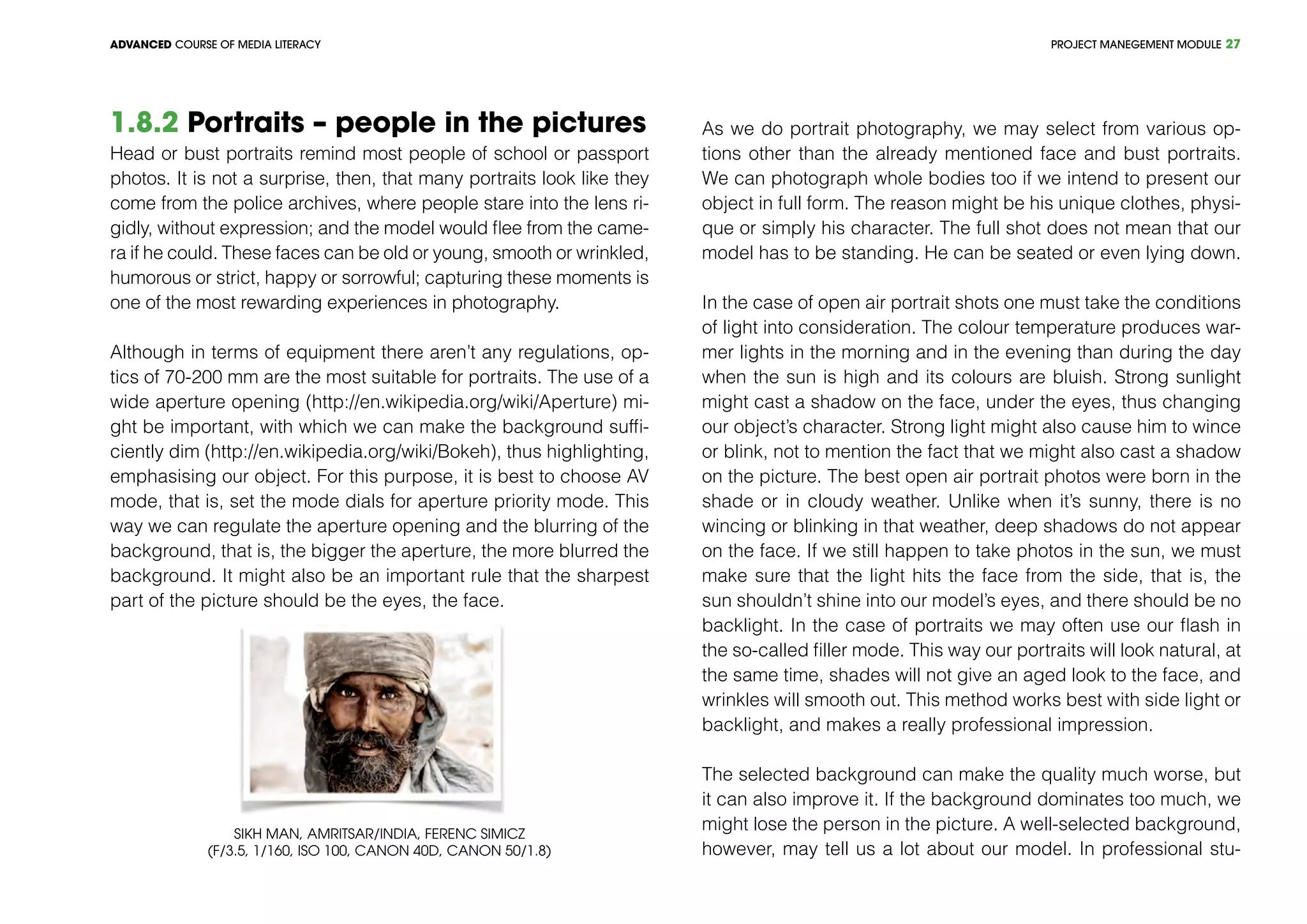 PROJECT MANEGEMENT MODULEADVANCED COURSE OF MEDIA LITERACY 27
1.8.2 Portraits – people in the pictures
Head or bust portraits remind most people of school or passport
photos. It is not a surprise, then, that many portraits look like they
come from the police archives, where people stare into the lens ri-
gidly, without expression; and the model would flee from the came-
ra if he could. These faces can be old or young, smooth or wrinkled,
humorous or strict, happy or sorrowful; capturing these moments is
one of the most rewarding experiences in photography.
Although in terms of equipment there aren’t any regulations, op-
tics of 70-200 mm are the most suitable for portraits. The use of a
wide aperture opening (http://en.wikipedia.org/wiki/Aperture) mi-
ght be important, with which we can make the background suffi-
ciently dim (http://en.wikipedia.org/wiki/Bokeh), thus highlighting,
emphasising our object. For this purpose, it is best to choose AV
mode, that is, set the mode dials for aperture priority mode. This
way we can regulate the aperture opening and the blurring of the
background, that is, the bigger the aperture, the more blurred the
background. It might also be an important rule that the sharpest
part of the picture should be the eyes, the face.
Sikh man, Amritsar/India, Ferenc Simicz
(f/3.5, 1/160, ISO 100, Canon 40D, Canon 50/1.8)
As we do portrait photography, we may select from various op-
tions other than the already mentioned face and bust portraits.
We can photograph whole bodies too if we intend to present our
object in full form. The reason might be his unique clothes, physi-
que or simply his character. The full shot does not mean that our
model has to be standing. He can be seated or even lying down.
In the case of open air portrait shots one must take the conditions
of light into consideration. The colour temperature produces war-
mer lights in the morning and in the evening than during the day
when the sun is high and its colours are bluish. Strong sunlight
might cast a shadow on the face, under the eyes, thus changing
our object’s character. Strong light might also cause him to wince
or blink, not to mention the fact that we might also cast a shadow
on the picture. The best open air portrait photos were born in the
shade or in cloudy weather. Unlike when it’s sunny, there is no
wincing or blinking in that weather, deep shadows do not appear
on the face. If we still happen to take photos in the sun, we must
make sure that the light hits the face from the side, that is, the
sun shouldn’t shine into our model’s eyes, and there should be no
backlight. In the case of portraits we may often use our flash in
the so-called filler mode. This way our portraits will look natural, at
the same time, shades will not give an aged look to the face, and
wrinkles will smooth out. This method works best with side light or
backlight, and makes a really professional impression.
The selected background can make the quality much worse, but
it can also improve it. If the background dominates too much, we
might lose the person in the picture. A well-selected background,
however, may tell us a lot about our model. In professional stu-
 