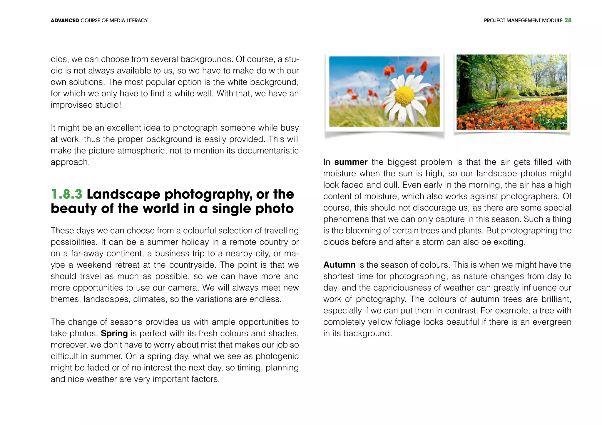 PROJECT MANEGEMENT MODULEADVANCED COURSE OF MEDIA LITERACY 28
dios, we can choose from several backgrounds. Of course, a stu-
dio is not always available to us, so we have to make do with our
own solutions. The most popular option is the white background,
for which we only have to find a white wall. With that, we have an
improvised studio!
It might be an excellent idea to photograph someone while busy
at work, thus the proper background is easily provided. This will
make the picture atmospheric, not to mention its documentaristic
approach.
1.8.3 Landscape photography, or the
beauty of the world in a single photo
These days we can choose from a colourful selection of travelling
possibilities. It can be a summer holiday in a remote country or
on a far-away continent, a business trip to a nearby city, or ma-
ybe a weekend retreat at the countryside. The point is that we
should travel as much as possible, so we can have more and
more opportunities to use our camera. We will always meet new
themes, landscapes, climates, so the variations are endless.
The change of seasons provides us with ample opportunities to
take photos. Spring is perfect with its fresh colours and shades,
moreover, we don’t have to worry about mist that makes our job so
difficult in summer. On a spring day, what we see as photogenic
might be faded or of no interest the next day, so timing, planning
and nice weather are very important factors.
In summer the biggest problem is that the air gets filled with
moisture when the sun is high, so our landscape photos might
look faded and dull. Even early in the morning, the air has a high
content of moisture, which also works against photographers. Of
course, this should not discourage us, as there are some special
phenomena that we can only capture in this season. Such a thing
is the blooming of certain trees and plants. But photographing the
clouds before and after a storm can also be exciting.
Autumn is the season of colours. This is when we might have the
shortest time for photographing, as nature changes from day to
day, and the capriciousness of weather can greatly influence our
work of photography. The colours of autumn trees are brilliant,
especially if we can put them in contrast. For example, a tree with
completely yellow foliage looks beautiful if there is an evergreen
in its background.
 