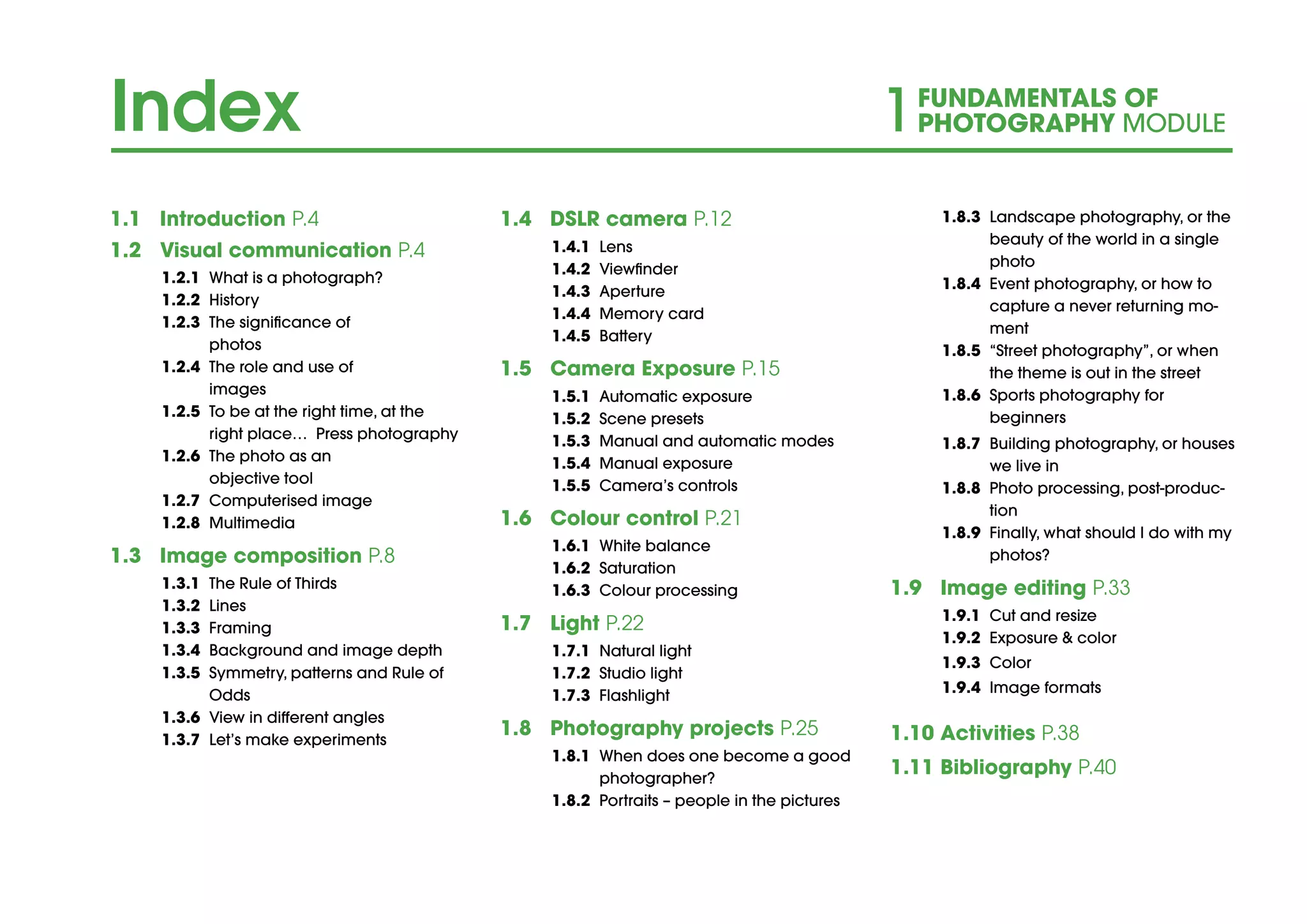 Index 1FUNDAMENTALS OF
PHOTOGRAPHY MODULE
1.1	Introduction P.4		
1.2	 Visual communication P.4
1.2.1	 What is a photograph?
1.2.2	History
1.2.3	 The significance of
photos
1.2.4	 The role and use of
images
1.2.5	 To be at the right time, at the
right place… Press photography
1.2.6	 The photo as an
objective tool
1.2.7	 Computerised image
1.2.8	Multimedia
1.3	 Image composition P.8
1.3.1	 The Rule of Thirds
1.3.2	Lines
1.3.3	Framing
1.3.4	 Background and image depth
1.3.5	 Symmetry, patterns and Rule of
Odds
1.3.6	 View in different angles
1.3.7	 Let’s make experiments
1.4	 DSLR camera P.12
1.4.1	Lens
1.4.2	Viewfinder
1.4.3	Aperture
1.4.4	 Memory card
1.4.5	Battery
1.5	 Camera Exposure P.15
1.5.1	 Automatic exposure
1.5.2	 Scene presets
1.5.3	 Manual and automatic modes
1.5.4	 Manual exposure
1.5.5	 Camera’s controls
1.6	 Colour control P.21
1.6.1	 White balance
1.6.2	Saturation
1.6.3	 Colour processing
1.7	Light P.22
1.7.1	 Natural light
1.7.2	 Studio light
1.7.3	Flashlight
1.8	 Photography projects P.25
1.8.1 	When does one become a good
photographer?
1.8.2 	Portraits – people in the pictures
1.8.3 	Landscape photography, or the
beauty of the world in a single
photo
1.8.4 	Event photography, or how to
capture a never returning mo-
ment
1.8.5 	“Street photography”, or when
the theme is out in the street
1.8.6 	Sports photography for
	beginners
1.8.7	 Building photography, or houses
we live in
1.8.8	 Photo processing, post-produc-
tion
1.8.9	 Finally, what should I do with my
photos?
1.9	 Image editing P.33
1.9.1	 Cut and resize
1.9.2	 Exposure & color
1.9.3	Color
1.9.4	 Image formats
1.10	Activities P.38
1.11	Bibliography P.40
 