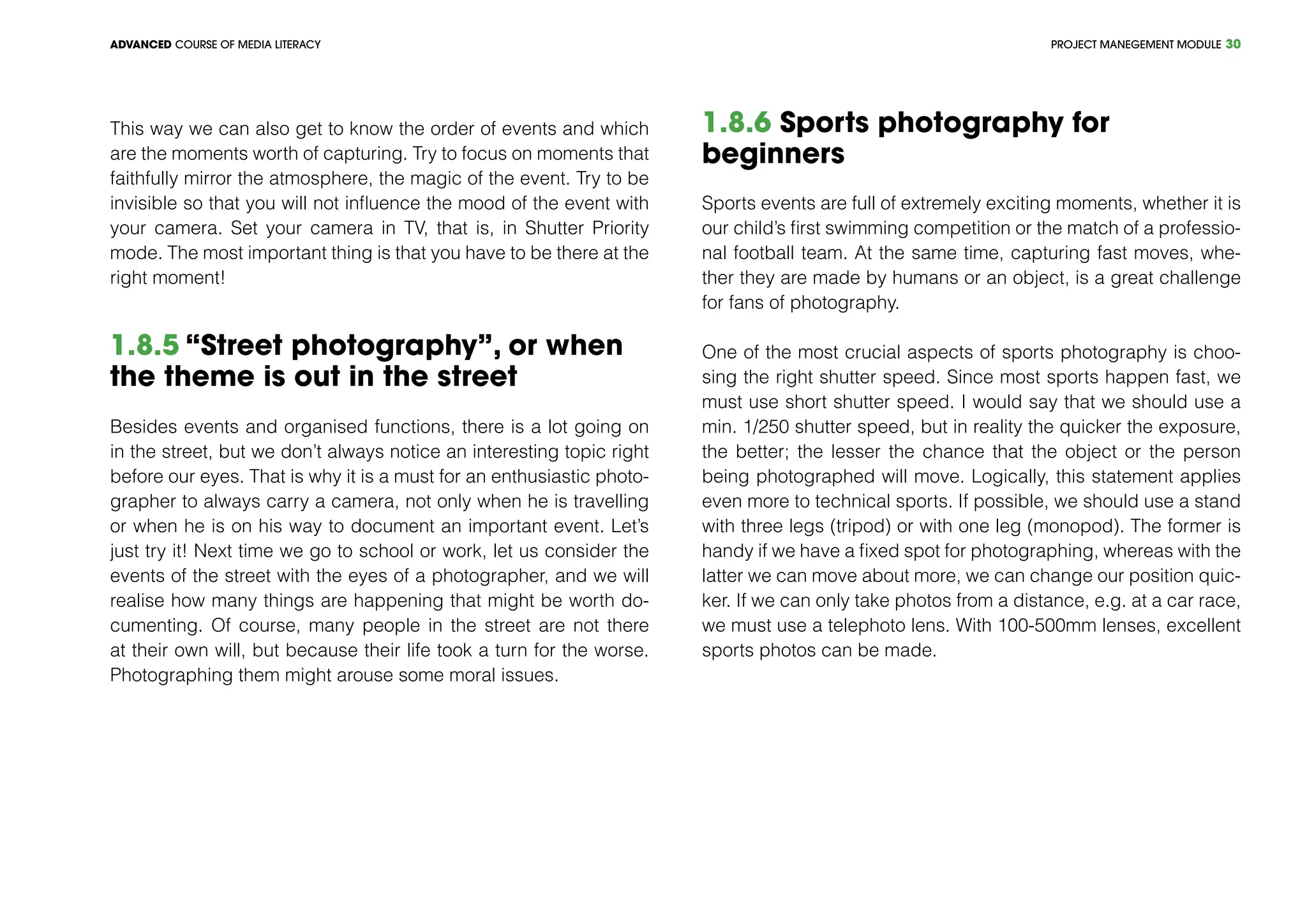 PROJECT MANEGEMENT MODULEADVANCED COURSE OF MEDIA LITERACY 30
This way we can also get to know the order of events and which
are the moments worth of capturing. Try to focus on moments that
faithfully mirror the atmosphere, the magic of the event. Try to be
invisible so that you will not influence the mood of the event with
your camera. Set your camera in TV, that is, in Shutter Priority
mode. The most important thing is that you have to be there at the
right moment!
1.8.5 “Street photography”, or when
the theme is out in the street
Besides events and organised functions, there is a lot going on
in the street, but we don’t always notice an interesting topic right
before our eyes. That is why it is a must for an enthusiastic photo-
grapher to always carry a camera, not only when he is travelling
or when he is on his way to document an important event. Let’s
just try it! Next time we go to school or work, let us consider the
events of the street with the eyes of a photographer, and we will
realise how many things are happening that might be worth do-
cumenting. Of course, many people in the street are not there
at their own will, but because their life took a turn for the worse.
Photographing them might arouse some moral issues.
1.8.6 Sports photography for
beginners
Sports events are full of extremely exciting moments, whether it is
our child’s first swimming competition or the match of a professio-
nal football team. At the same time, capturing fast moves, whe-
ther they are made by humans or an object, is a great challenge
for fans of photography.
One of the most crucial aspects of sports photography is choo-
sing the right shutter speed. Since most sports happen fast, we
must use short shutter speed. I would say that we should use a
min. 1/250 shutter speed, but in reality the quicker the exposure,
the better; the lesser the chance that the object or the person
being photographed will move. Logically, this statement applies
even more to technical sports. If possible, we should use a stand
with three legs (tripod) or with one leg (monopod). The former is
handy if we have a fixed spot for photographing, whereas with the
latter we can move about more, we can change our position quic-
ker. If we can only take photos from a distance, e.g. at a car race,
we must use a telephoto lens. With 100-500mm lenses, excellent
sports photos can be made.
 
