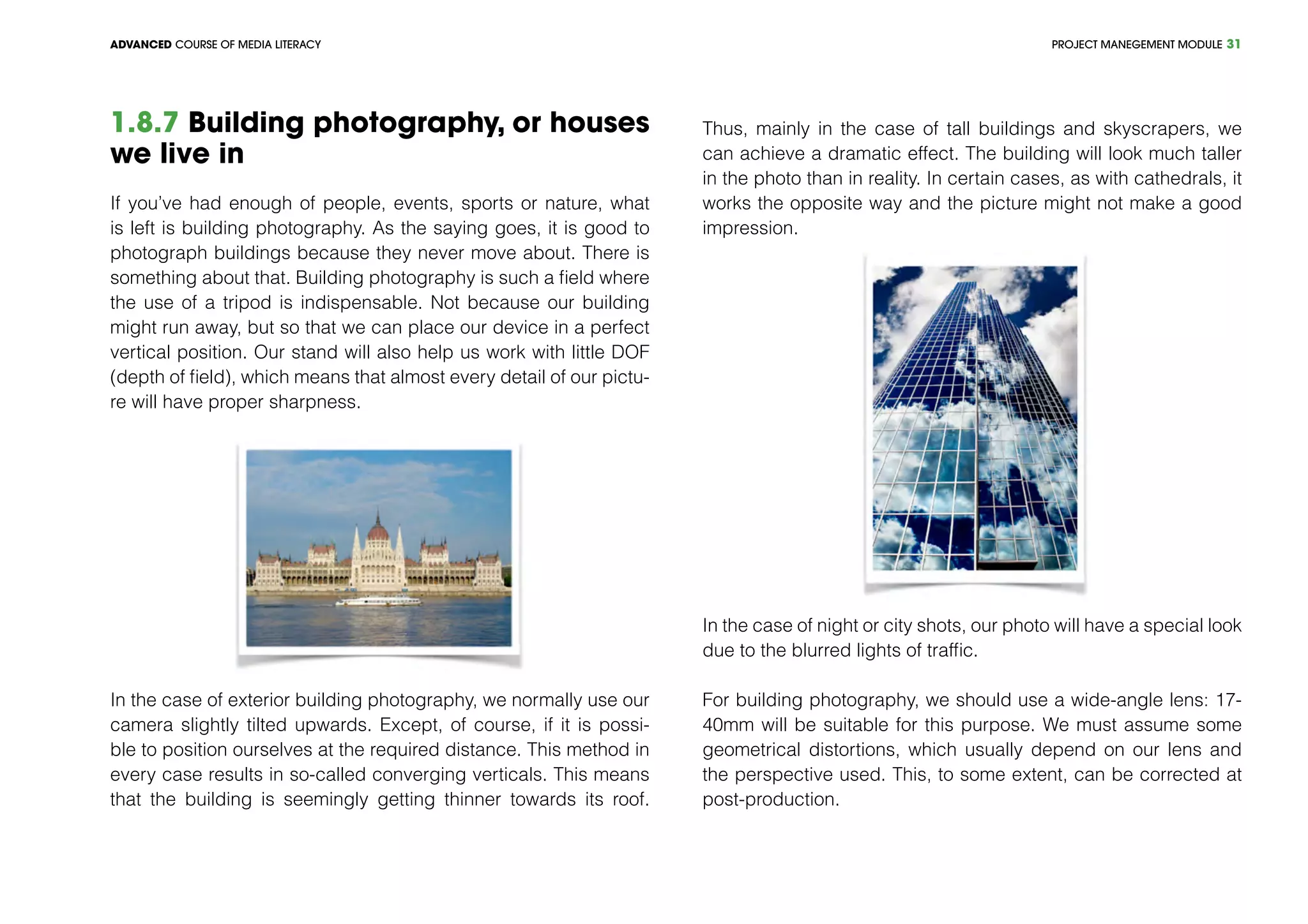 PROJECT MANEGEMENT MODULEADVANCED COURSE OF MEDIA LITERACY 31
1.8.7 Building photography, or houses
we live in
If you’ve had enough of people, events, sports or nature, what
is left is building photography. As the saying goes, it is good to
photograph buildings because they never move about. There is
something about that. Building photography is such a field where
the use of a tripod is indispensable. Not because our building
might run away, but so that we can place our device in a perfect
vertical position. Our stand will also help us work with little DOF
(depth of field), which means that almost every detail of our pictu-
re will have proper sharpness.
In the case of exterior building photography, we normally use our
camera slightly tilted upwards. Except, of course, if it is possi-
ble to position ourselves at the required distance. This method in
every case results in so-called converging verticals. This means
that the building is seemingly getting thinner towards its roof.
Thus, mainly in the case of tall buildings and skyscrapers, we
can achieve a dramatic effect. The building will look much taller
in the photo than in reality. In certain cases, as with cathedrals, it
works the opposite way and the picture might not make a good
impression.
In the case of night or city shots, our photo will have a special look
due to the blurred lights of traffic.
For building photography, we should use a wide-angle lens: 17-
40mm will be suitable for this purpose. We must assume some
geometrical distortions, which usually depend on our lens and
the perspective used. This, to some extent, can be corrected at
post-production.
 