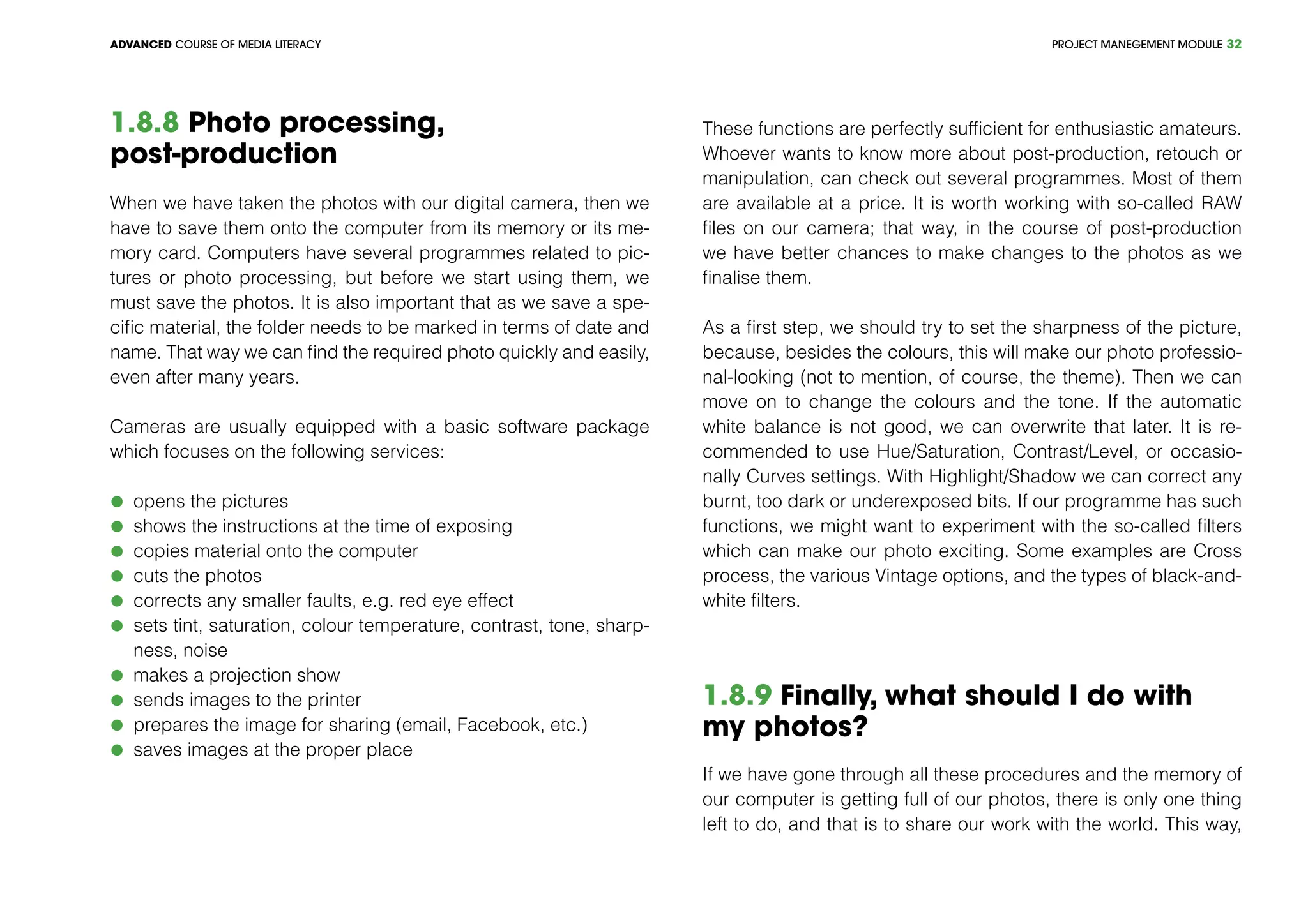 PROJECT MANEGEMENT MODULEADVANCED COURSE OF MEDIA LITERACY 32
1.8.8 Photo processing,
post-production
When we have taken the photos with our digital camera, then we
have to save them onto the computer from its memory or its me-
mory card. Computers have several programmes related to pic-
tures or photo processing, but before we start using them, we
must save the photos. It is also important that as we save a spe-
cific material, the folder needs to be marked in terms of date and
name. That way we can find the required photo quickly and easily,
even after many years.
Cameras are usually equipped with a basic software package
which focuses on the following services:
	 opens the pictures
	 shows the instructions at the time of exposing
	 copies material onto the computer
	 cuts the photos
	 corrects any smaller faults, e.g. red eye effect
	 sets tint, saturation, colour temperature, contrast, tone, sharp-
ness, noise
	 makes a projection show
	 sends images to the printer
	 prepares the image for sharing (email, Facebook, etc.)
	 saves images at the proper place
These functions are perfectly sufficient for enthusiastic amateurs.
Whoever wants to know more about post-production, retouch or
manipulation, can check out several programmes. Most of them
are available at a price. It is worth working with so-called RAW
files on our camera; that way, in the course of post-production
we have better chances to make changes to the photos as we
finalise them.
As a first step, we should try to set the sharpness of the picture,
because, besides the colours, this will make our photo professio-
nal-looking (not to mention, of course, the theme). Then we can
move on to change the colours and the tone. If the automatic
white balance is not good, we can overwrite that later. It is re-
commended to use Hue/Saturation, Contrast/Level, or occasio-
nally Curves settings. With Highlight/Shadow we can correct any
burnt, too dark or underexposed bits. If our programme has such
functions, we might want to experiment with the so-called filters
which can make our photo exciting. Some examples are Cross
process, the various Vintage options, and the types of black-and-
white filters.
1.8.9 Finally, what should I do with
my photos?
If we have gone through all these procedures and the memory of
our computer is getting full of our photos, there is only one thing
left to do, and that is to share our work with the world. This way,
 