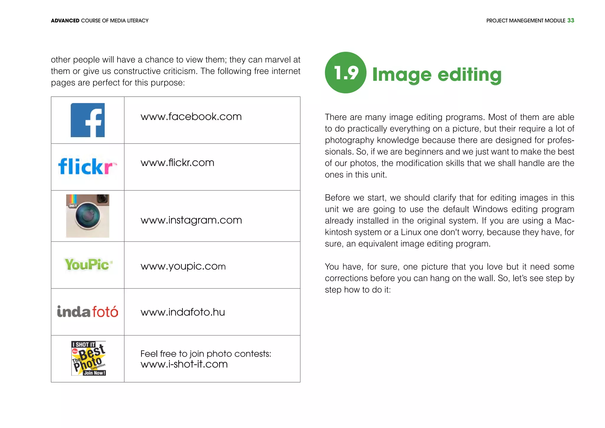 PROJECT MANEGEMENT MODULEADVANCED COURSE OF MEDIA LITERACY 33
other people will have a chance to view them; they can marvel at
them or give us constructive criticism. The following free internet
pages are perfect for this purpose:
www.facebook.com
www.flickr.com
www.instagram.com
www.youpic.com
www.indafoto.hu
Feel free to join photo contests:
www.i-shot-it.com
1.9 Image editing
There are many image editing programs. Most of them are able
to do practically everything on a picture, but their require a lot of
photography knowledge because there are designed for profes-
sionals. So, if we are beginners and we just want to make the best
of our photos, the modification skills that we shall handle are the
ones in this unit.
Before we start, we should clarify that for editing images in this
unit we are going to use the default Windows editing program
already installed in the original system. If you are using a Mac-
kintosh system or a Linux one don't worry, because they have, for
sure, an equivalent image editing program.
You have, for sure, one picture that you love but it need some
corrections before you can hang on the wall. So, let’s see step by
step how to do it:
 