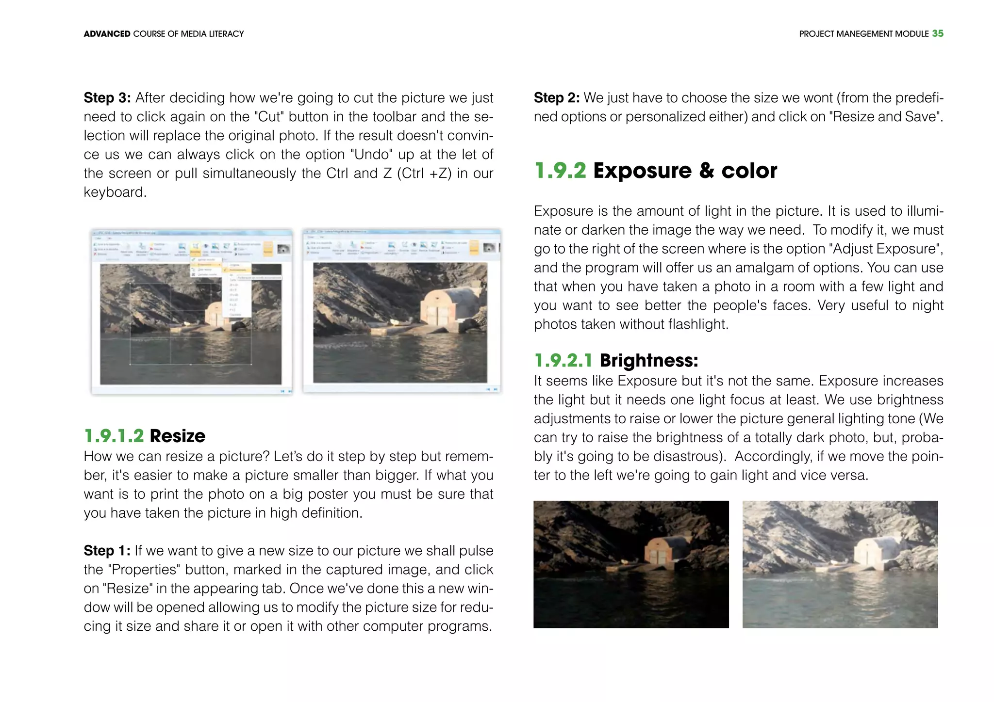 PROJECT MANEGEMENT MODULEADVANCED COURSE OF MEDIA LITERACY 35
Step 3: After deciding how we're going to cut the picture we just
need to click again on the "Cut" button in the toolbar and the se-
lection will replace the original photo. If the result doesn't convin-
ce us we can always click on the option "Undo" up at the let of
the screen or pull simultaneously the Ctrl and Z (Ctrl +Z) in our
keyboard.
1.9.1.2 Resize
How we can resize a picture? Let’s do it step by step but remem-
ber, it's easier to make a picture smaller than bigger. If what you
want is to print the photo on a big poster you must be sure that
you have taken the picture in high definition.
Step 1: If we want to give a new size to our picture we shall pulse
the "Properties" button, marked in the captured image, and click
on "Resize" in the appearing tab. Once we've done this a new win-
dow will be opened allowing us to modify the picture size for redu-
cing it size and share it or open it with other computer programs.
Step 2: We just have to choose the size we wont (from the predefi-
ned options or personalized either) and click on "Resize and Save".
1.9.2 Exposure & color
Exposure is the amount of light in the picture. It is used to illumi-
nate or darken the image the way we need. To modify it, we must
go to the right of the screen where is the option "Adjust Exposure",
and the program will offer us an amalgam of options. You can use
that when you have taken a photo in a room with a few light and
you want to see better the people's faces. Very useful to night
photos taken without flashlight.
1.9.2.1 Brightness:
It seems like Exposure but it's not the same. Exposure increases
the light but it needs one light focus at least. We use brightness
adjustments to raise or lower the picture general lighting tone (We
can try to raise the brightness of a totally dark photo, but, proba-
bly it's going to be disastrous). Accordingly, if we move the poin-
ter to the left we're going to gain light and vice versa.
 