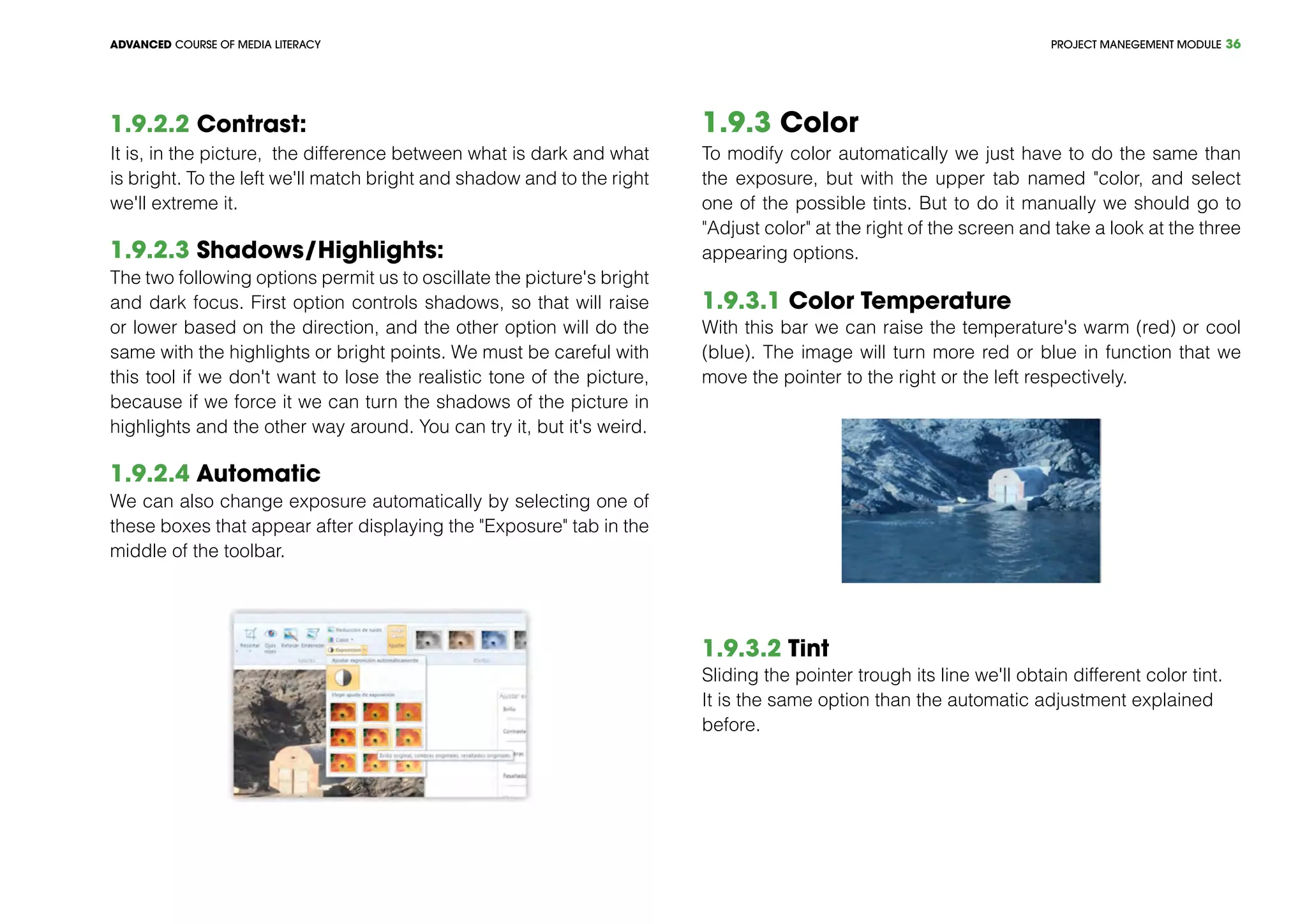 PROJECT MANEGEMENT MODULEADVANCED COURSE OF MEDIA LITERACY 36
1.9.2.2 Contrast:
It is, in the picture, the difference between what is dark and what
is bright. To the left we'll match bright and shadow and to the right
we'll extreme it.
1.9.2.3 Shadows/Highlights:
The two following options permit us to oscillate the picture's bright
and dark focus. First option controls shadows, so that will raise
or lower based on the direction, and the other option will do the
same with the highlights or bright points. We must be careful with
this tool if we don't want to lose the realistic tone of the picture,
because if we force it we can turn the shadows of the picture in
highlights and the other way around. You can try it, but it's weird.
1.9.2.4 Automatic
We can also change exposure automatically by selecting one of
these boxes that appear after displaying the "Exposure" tab in the
middle of the toolbar.
1.9.3 Color
To modify color automatically we just have to do the same than
the exposure, but with the upper tab named "color, and select
one of the possible tints. But to do it manually we should go to
"Adjust color" at the right of the screen and take a look at the three
appearing options.
1.9.3.1 Color Temperature
With this bar we can raise the temperature's warm (red) or cool
(blue). The image will turn more red or blue in function that we
move the pointer to the right or the left respectively.
1.9.3.2 Tint
Sliding the pointer trough its line we'll obtain different color tint.
It is the same option than the automatic adjustment explained
before.
 