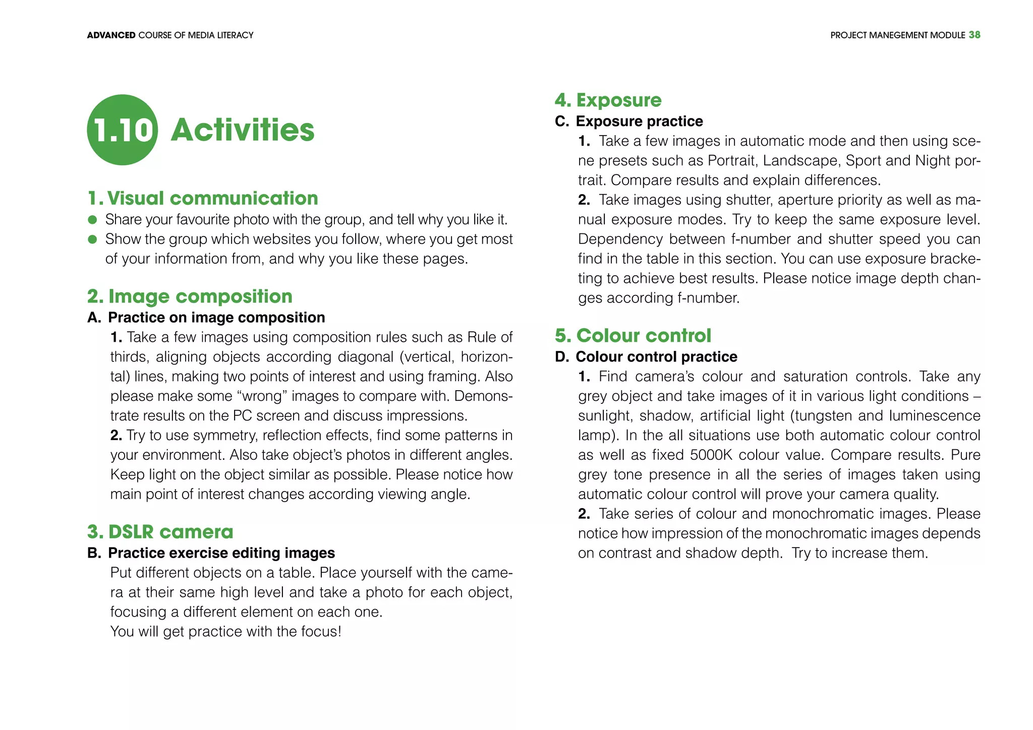 PROJECT MANEGEMENT MODULEADVANCED COURSE OF MEDIA LITERACY 38
Activities1.10
1. Visual communication
	 Share your favourite photo with the group, and tell why you like it.
	 Show the group which websites you follow, where you get most
of your information from, and why you like these pages.
2. Image composition	
A.	Practice on image composition
1. Take a few images using composition rules such as Rule of
thirds, aligning objects according diagonal (vertical, horizon-
tal) lines, making two points of interest and using framing. Also
please make some “wrong” images to compare with. Demons-
trate results on the PC screen and discuss impressions.
2. Try to use symmetry, reflection effects, find some patterns in
your environment. Also take object’s photos in different angles.
Keep light on the object similar as possible. Please notice how
main point of interest changes according viewing angle.
3. DSLR camera
B.	Practice exercise editing images	
Put different objects on a table. Place yourself with the came-
ra at their same high level and take a photo for each object,
focusing a different element on each one.
You will get practice with the focus!
4. Exposure	 			
C.	Exposure practice
1.	 Take a few images in automatic mode and then using sce-
ne presets such as Portrait, Landscape, Sport and Night por-
trait. Compare results and explain differences.
2.	 Take images using shutter, aperture priority as well as ma-
nual exposure modes. Try to keep the same exposure level.
Dependency between f-number and shutter speed you can
find in the table in this section. You can use exposure bracke-
ting to achieve best results. Please notice image depth chan-
ges according f-number.
5. Colour control	 			
D.	Colour control practice
1.	 Find camera’s colour and saturation controls. Take any
grey object and take images of it in various light conditions –
sunlight, shadow, artificial light (tungsten and luminescence
lamp). In the all situations use both automatic colour control
as well as fixed 5000K colour value. Compare results. Pure
grey tone presence in all the series of images taken using
automatic colour control will prove your camera quality.
2.	 Take series of colour and monochromatic images. Please
notice how impression of the monochromatic images depends
on contrast and shadow depth. Try to increase them.
 
