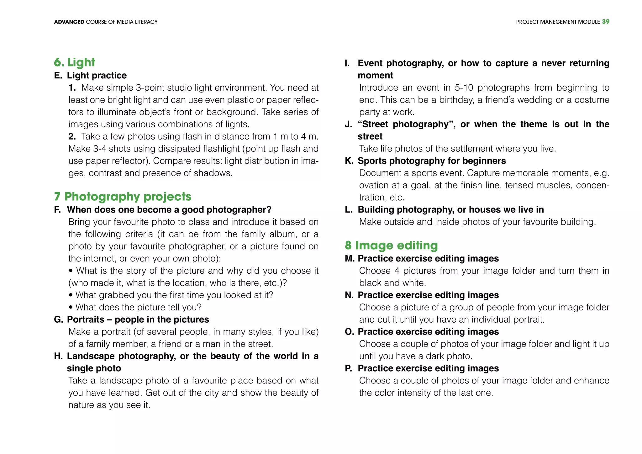 PROJECT MANEGEMENT MODULEADVANCED COURSE OF MEDIA LITERACY 39
6. Light	 			
E.	 Light practice
1.	 Make simple 3-point studio light environment. You need at
least one bright light and can use even plastic or paper reflec-
tors to illuminate object’s front or background. Take series of
images using various combinations of lights.
2.	 Take a few photos using flash in distance from 1 m to 4 m.
Make 3-4 shots using dissipated flashlight (point up flash and
use paper reflector). Compare results: light distribution in ima-
ges, contrast and presence of shadows.
7 Photography projects				
F.	 When does one become a good photographer?
Bring your favourite photo to class and introduce it based on
the following criteria (it can be from the family album, or a
photo by your favourite photographer, or a picture found on
the internet, or even your own photo):
• What is the story of the picture and why did you choose it
(who made it, what is the location, who is there, etc.)?
• What grabbed you the first time you looked at it?
• What does the picture tell you?
G.	Portraits – people in the pictures
Make a portrait (of several people, in many styles, if you like)
of a family member, a friend or a man in the street.
H.	Landscape photography, or the beauty of the world in a
single photo
Take a landscape photo of a favourite place based on what
you have learned. Get out of the city and show the beauty of
nature as you see it.
I.	 Event photography, or how to capture a never returning
moment
Introduce an event in 5-10 photographs from beginning to
end. This can be a birthday, a friend’s wedding or a costume
party at work.
J.	“Street photography”, or when the theme is out in the
street
Take life photos of the settlement where you live.
K.	Sports photography for beginners
Document a sports event. Capture memorable moments, e.g.
ovation at a goal, at the finish line, tensed muscles, concen-
tration, etc.
L.	 Building photography, or houses we live in
Make outside and inside photos of your favourite building.
8 Image editing	 			
M.	Practice exercise editing images
Choose 4 pictures from your image folder and turn them in
black and white.
N.	Practice exercise editing images
Choose a picture of a group of people from your image folder
and cut it until you have an individual portrait.
O.	Practice exercise editing images
Choose a couple of photos of your image folder and light it up
until you have a dark photo.
P.	 Practice exercise editing images
Choose a couple of photos of your image folder and enhance
the color intensity of the last one.
 