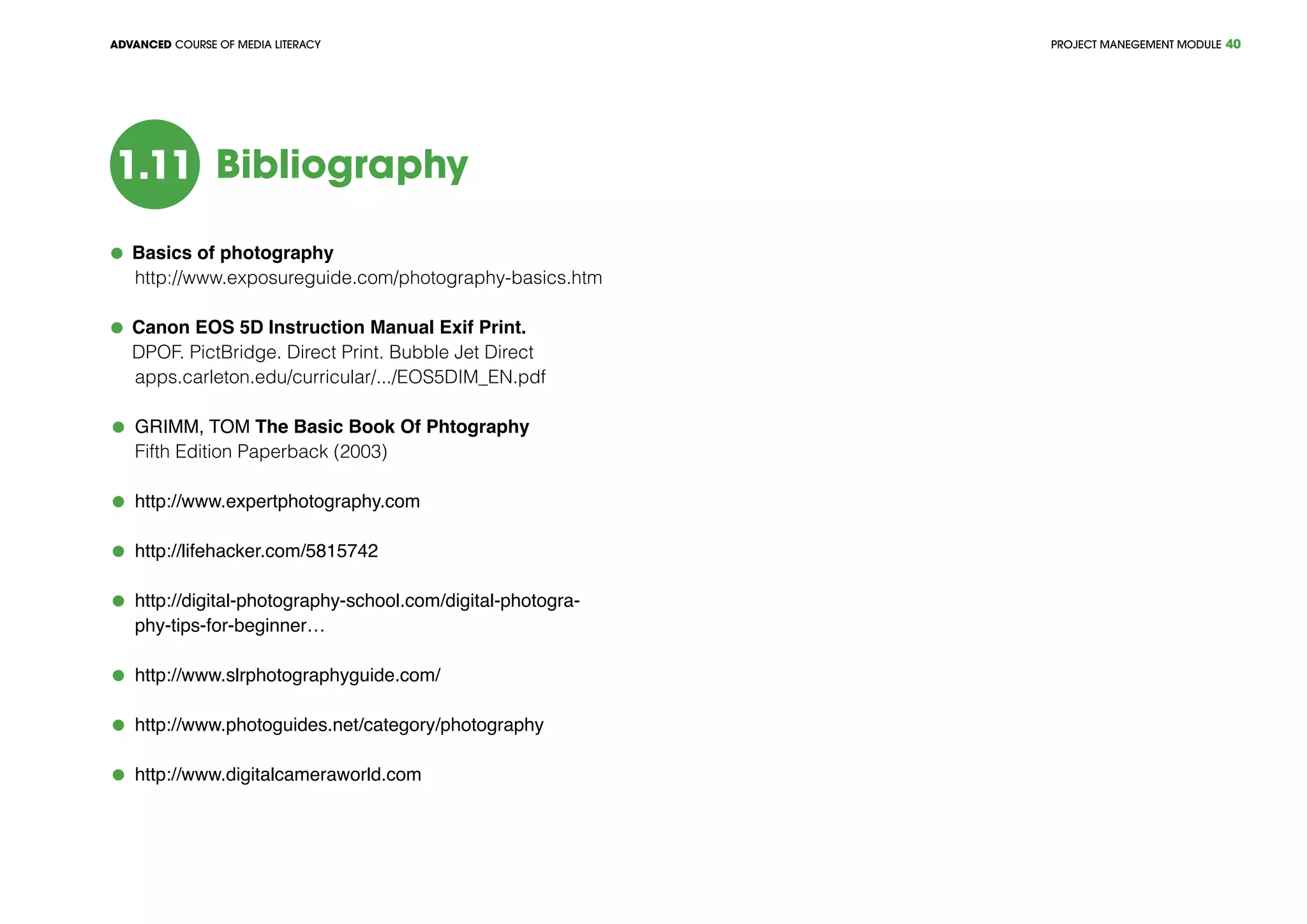 PROJECT MANEGEMENT MODULEADVANCED COURSE OF MEDIA LITERACY 40
Bibliography1.11
	 Basics of photography
	 http://www.exposureguide.com/photography-basics.htm
	 Canon EOS 5D Instruction Manual Exif Print.
	 DPOF. PictBridge. Direct Print. Bubble Jet Direct
	 apps.carleton.edu/curricular/.../EOS5DIM_EN.pdf
	 GRIMM, TOM The Basic Book Of Phtography
	 Fifth Edition Paperback (2003)
	 http://www.expertphotography.com
	 http://lifehacker.com/5815742
	 http://digital-photography-school.com/digital-photogra-
phy-tips-for-beginner…
	 http://www.slrphotographyguide.com/
	 http://www.photoguides.net/category/photography
	 http://www.digitalcameraworld.com
 