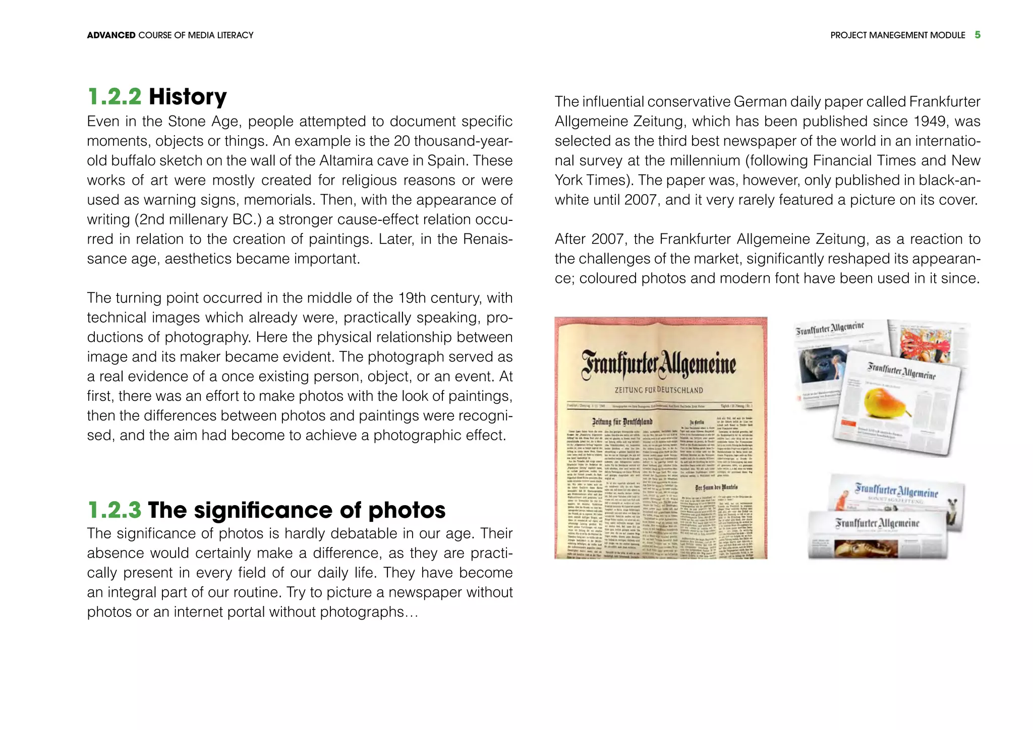 PROJECT MANEGEMENT MODULEADVANCED COURSE OF MEDIA LITERACY 5
1.2.2 History
Even in the Stone Age, people attempted to document specific
moments, objects or things. An example is the 20 thousand-year-
old buffalo sketch on the wall of the Altamira cave in Spain. These
works of art were mostly created for religious reasons or were
used as warning signs, memorials. Then, with the appearance of
writing (2nd millenary BC.) a stronger cause-effect relation occu-
rred in relation to the creation of paintings. Later, in the Renais-
sance age, aesthetics became important.
The turning point occurred in the middle of the 19th century, with
technical images which already were, practically speaking, pro-
ductions of photography. Here the physical relationship between
image and its maker became evident. The photograph served as
a real evidence of a once existing person, object, or an event. At
first, there was an effort to make photos with the look of paintings,
then the differences between photos and paintings were recogni-
sed, and the aim had become to achieve a photographic effect.
1.2.3 The significance of photos
The significance of photos is hardly debatable in our age. Their
absence would certainly make a difference, as they are practi-
cally present in every field of our daily life. They have become
an integral part of our routine. Try to picture a newspaper without
photos or an internet portal without photographs…
The influential conservative German daily paper called Frankfurter
Allgemeine Zeitung, which has been published since 1949, was
selected as the third best newspaper of the world in an internatio-
nal survey at the millennium (following Financial Times and New
York Times). The paper was, however, only published in black-an-
white until 2007, and it very rarely featured a picture on its cover.
After 2007, the Frankfurter Allgemeine Zeitung, as a reaction to
the challenges of the market, significantly reshaped its appearan-
ce; coloured photos and modern font have been used in it since.
 