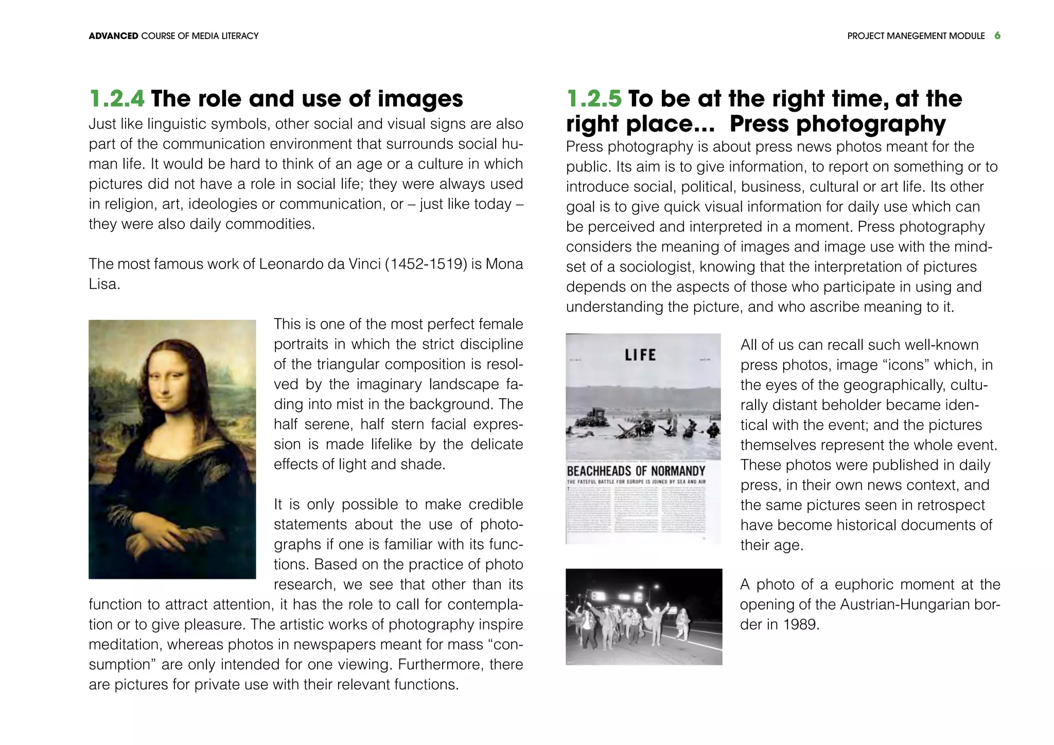 PROJECT MANEGEMENT MODULEADVANCED COURSE OF MEDIA LITERACY 6
1.2.4 The role and use of images
Just like linguistic symbols, other social and visual signs are also
part of the communication environment that surrounds social hu-
man life. It would be hard to think of an age or a culture in which
pictures did not have a role in social life; they were always used
in religion, art, ideologies or communication, or – just like today –
they were also daily commodities.
The most famous work of Leonardo da Vinci (1452-1519) is Mona
Lisa.
This is one of the most perfect female
portraits in which the strict discipline
of the triangular composition is resol-
ved by the imaginary landscape fa-
ding into mist in the background. The
half serene, half stern facial expres-
sion is made lifelike by the delicate
effects of light and shade.
It is only possible to make credible
statements about the use of photo-
graphs if one is familiar with its func-
tions. Based on the practice of photo
research, we see that other than its
function to attract attention, it has the role to call for contempla-
tion or to give pleasure. The artistic works of photography inspire
meditation, whereas photos in newspapers meant for mass “con-
sumption” are only intended for one viewing. Furthermore, there
are pictures for private use with their relevant functions.
1.2.5 To be at the right time, at the
right place… Press photography
Press photography is about press news photos meant for the
public. Its aim is to give information, to report on something or to
introduce social, political, business, cultural or art life. Its other
goal is to give quick visual information for daily use which can
be perceived and interpreted in a moment. Press photography
considers the meaning of images and image use with the mind-
set of a sociologist, knowing that the interpretation of pictures
depends on the aspects of those who participate in using and
understanding the picture, and who ascribe meaning to it.
All of us can recall such well-known
press photos, image “icons” which, in
the eyes of the geographically, cultu-
rally distant beholder became iden-
tical with the event; and the pictures
themselves represent the whole event.
These photos were published in daily
press, in their own news context, and
the same pictures seen in retrospect
have become historical documents of
their age.
A photo of a euphoric moment at the
opening of the Austrian-Hungarian bor-
der in 1989.
 