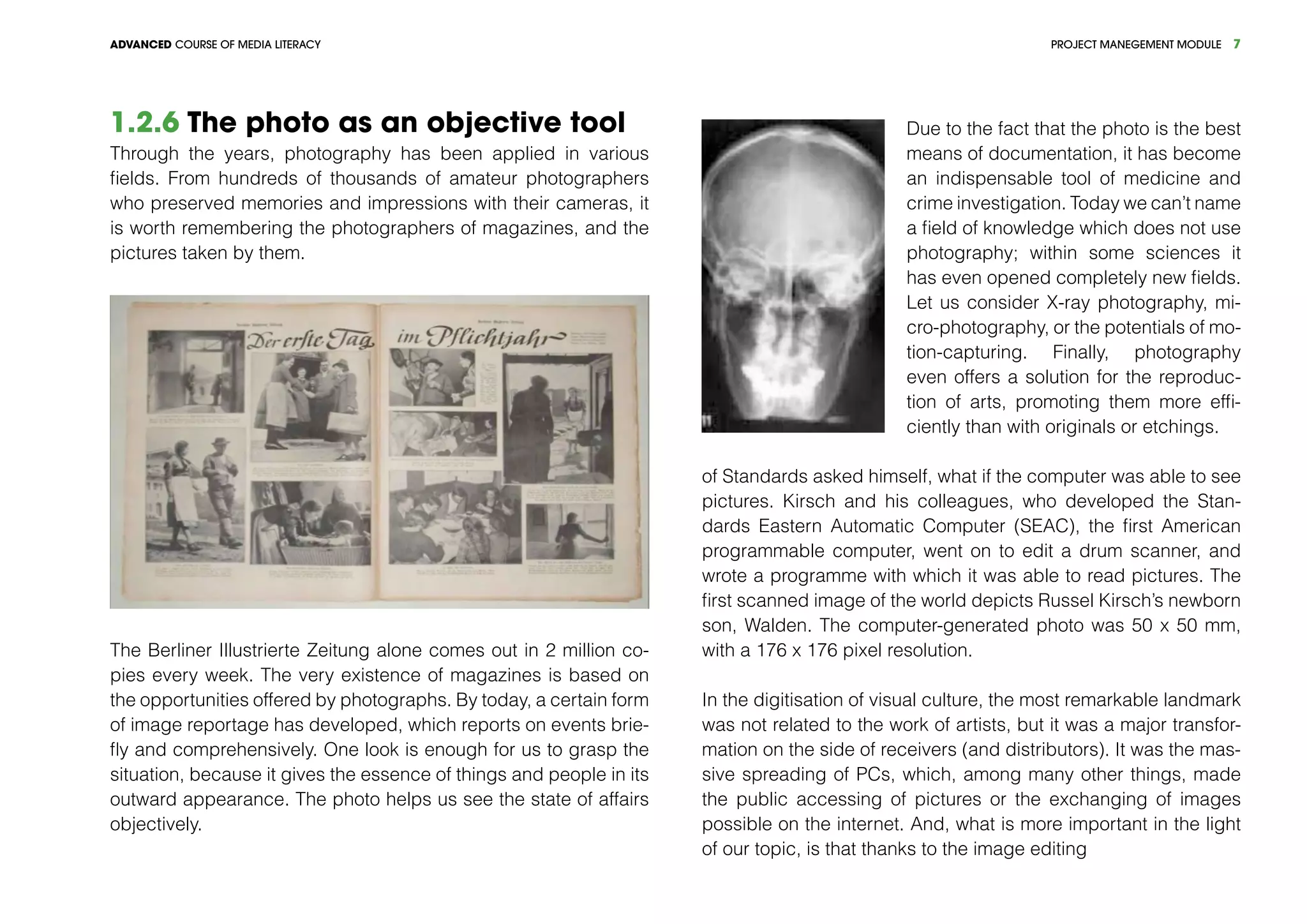 PROJECT MANEGEMENT MODULEADVANCED COURSE OF MEDIA LITERACY 7
1.2.6 The photo as an objective tool
Through the years, photography has been applied in various
fields. From hundreds of thousands of amateur photographers
who preserved memories and impressions with their cameras, it
is worth remembering the photographers of magazines, and the
pictures taken by them.
The Berliner Illustrierte Zeitung alone comes out in 2 million co-
pies every week. The very existence of magazines is based on
the opportunities offered by photographs. By today, a certain form
of image reportage has developed, which reports on events brie-
fly and comprehensively. One look is enough for us to grasp the
situation, because it gives the essence of things and people in its
outward appearance. The photo helps us see the state of affairs
objectively.
Due to the fact that the photo is the best
means of documentation, it has become
an indispensable tool of medicine and
crime investigation. Today we can’t name
a field of knowledge which does not use
photography; within some sciences it
has even opened completely new fields.
Let us consider X-ray photography, mi-
cro-photography, or the potentials of mo-
tion-capturing. Finally, photography
even offers a solution for the reproduc-
tion of arts, promoting them more effi-
ciently than with originals or etchings.
of Standards asked himself, what if the computer was able to see
pictures. Kirsch and his colleagues, who developed the Stan-
dards Eastern Automatic Computer (SEAC), the first American
programmable computer, went on to edit a drum scanner, and
wrote a programme with which it was able to read pictures. The
first scanned image of the world depicts Russel Kirsch’s newborn
son, Walden. The computer-generated photo was 50 x 50 mm,
with a 176 x 176 pixel resolution.
In the digitisation of visual culture, the most remarkable landmark
was not related to the work of artists, but it was a major transfor-
mation on the side of receivers (and distributors). It was the mas-
sive spreading of PCs, which, among many other things, made
the public accessing of pictures or the exchanging of images
possible on the internet. And, what is more important in the light
of our topic, is that thanks to the image editing
 