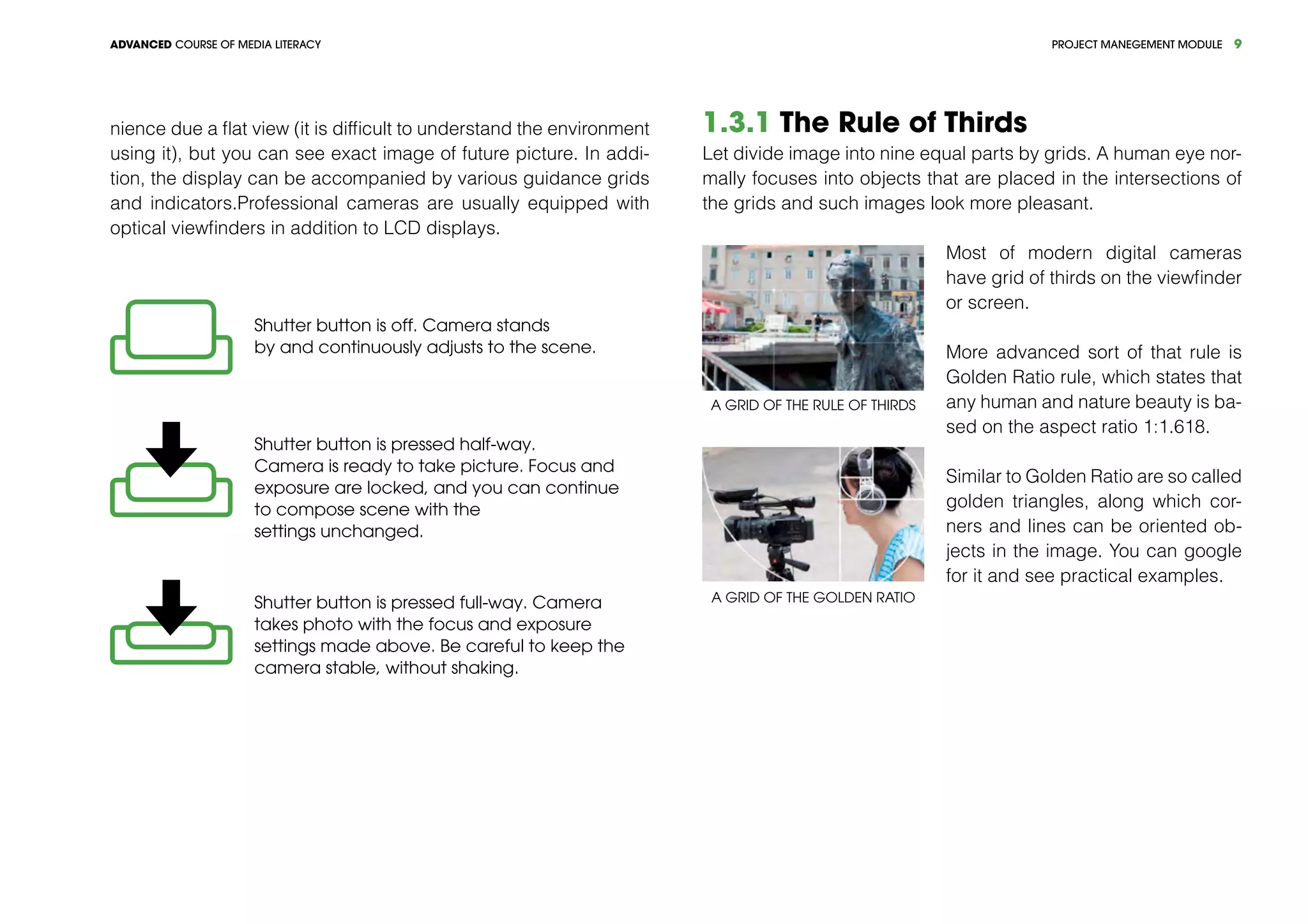 PROJECT MANEGEMENT MODULEADVANCED COURSE OF MEDIA LITERACY 9
nience due a flat view (it is difficult to understand the environment
using it), but you can see exact image of future picture. In addi-
tion, the display can be accompanied by various guidance grids
and indicators.Professional cameras are usually equipped with
optical viewfinders in addition to LCD displays.
Shutter button is off. Camera stands
by and continuously adjusts to the scene.
Shutter button is pressed half-way.
Camera is ready to take picture. Focus and
exposure are locked, and you can continue
to compose scene with the
settings unchanged.
Shutter button is pressed full-way. Camera
takes photo with the focus and exposure
settings made above. Be careful to keep the
camera stable, without shaking.
1.3.1 The Rule of Thirds
Let divide image into nine equal parts by grids. A human eye nor-
mally focuses into objects that are placed in the intersections of
the grids and such images look more pleasant.
A grid of the Rule of Thirds
A grid of the Golden Ratio
Most of modern digital cameras
have grid of thirds on the viewfinder
or screen.
More advanced sort of that rule is
Golden Ratio rule, which states that
any human and nature beauty is ba-
sed on the aspect ratio 1:1.618.
Similar to Golden Ratio are so called
golden triangles, along which cor-
ners and lines can be oriented ob-
jects in the image. You can google
for it and see practical examples.
 