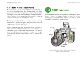 PROJECT MANEGEMENT MODULEADVANCED COURSE OF MEDIA LITERACY 12
1.3.7 Let’s make experiments
As you see some rules are similar and some even conflicting. In
fact you can combine several rules and even break them when
you feel it is worth. You can take one, two or hundreds digital
photos with no cost at all and have endless possibility for experi-
ments. Therefore, always take a few photos instead one changing
composition. Later you will select the best image.
Another tip. If possible, take larger scene than necessary, leaving
extra spaces. Later you can select best framing and finally cut
images using photo editing software.
Modern digital cameras have tremendous number of pixels, 14
million and more and this means that your even landscape pic-
tures taken on that camera have dimensions over 1 m high on
screen and A3 size on good colour printer. So you have enough
quality reserves and can safely cut the pictures for a better com-
position.
1.4 DSLR camera
Nowadays everybody has the possibility to afford a digital photo
camera… But, are we totally familiarized with them? In this unit
we are going to present the DSLR cameras basic skills for better
throughput and, therefore, better pictures.
This is a DSLR camera model. A Canon 300D in this case.
Source: www.kaviwest.com
 