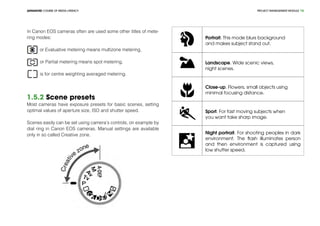 PROJECT MANEGEMENT MODULEADVANCED COURSE OF MEDIA LITERACY 16
In Canon EOS cameras often are used some other titles of mete-
ring modes:
or Evaluative metering means multizone metering,
or Partial metering means spot metering,
is for centre weighting averaged metering.
1.5.2 Scene presets
Most cameras have exposure presets for basic scenes, setting
optimal values of aperture size, ISO and shutter speed.
Scenes easily can be set using camera‘s controls, on example by
dial ring in Canon EOS cameras. Manual settings are available
only in so called Creative zone.
Portrait. This mode blurs background
and makes subject stand out.
Landscape. Wide scenic views,
night scenes.
Close-up. Flowers, small objects using
minimal focusing distance.
Sport. For fast moving subjects when
you want take sharp image.
Night portrait. For shooting peoples in dark
environment. The flash illuminates person
and then environment is captured using
low shutter speed.
 