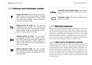 PROJECT MANEGEMENT MODULEADVANCED COURSE OF MEDIA LITERACY 17
1.5.3 Manual and automatic modes
P
Program AE mode. Almost the same as auto-
matic mode, but you have ability to change
ISO, exposure compensation, shutter speed
and some other settings, while maintaining
the same exposure value.
Tv
Shutter priority AE mode. You can change
desirable shutter speed, and camera will
adjust aperture value automatically. Shutter
speed makes influence to sharpness or blurri-
ness of moving objects in image.
Av
Aperture priority AE mode. You can chan-
ge desirable aperture, and camera will ad-
just shutter speed automatically to keep the
same image brightness. Large aperture re-
sults background blur, and small apertures
give deep images.
M
Manual Exposure mode. You can change
both aperture and shutter speed manually.
You may need exposure level indicator to set
proper values.
A-Dep
Automatic field-of-depth mode. Camera will
check both near and far objects to be in the
focus.
Automatic mode. All exposure settings are
set automatically.
1.5.4 Manual exposure
Many cameras don’t take good images of low light scenes becau-
se their automatics can’t see objects clear enough to make pro-
per decision on exposure settings. Most cameras tend maximizing
sensitivity to light (ISO) which increases the noise in the image,
instead getting more light by exceeding shutter speed over 0.5-1
sec. If you have tripod, you easily can manage low light scenes
with manual shutter speeds as long as minute or more.
1.5.4.1 Main terms of exposure controls
Shutter speed means exposure time when camera is open and
collecting light from scene you take. Exposure begins with full
pressing shutter button. Shutter speed usually is indicated in se-
conds and fractions of seconds like 1/250. The higher the num-
ber, the more light enters the camera. Shutter speeds less than
1/1000 s are used for fast motion photos in excellent light, and as
long as 1/8 s and more usually are used for static low light scenes
and with tripod.
 