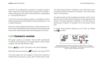 PROJECT MANEGEMENT MODULEADVANCED COURSE OF MEDIA LITERACY 20
Actual EV can be obtained by subtraction of exposure compen-
sation value from EV value that camera indicates. For example, if
camera settings give EV value 8 and selected EV compensation
is 1, then actual AV will be 7.
If you're not sure what settings to apply, it is possible to set up a
series of exposures by automatically increasing settings by 1, this
is called bracketing.
Aperture or shutter speed priority lets you control camera’s f-num-
ber or shutter speed without worrying about the other settings that
camera then automatically selects according light of the scene.
1.5.5 Camera’s controls
ISO speed usually is set between 100 and 400 automatically.
In creative zone modes you can set ISO speed to other values,
usually to 100, 200, 400, 800 and 1600.
Press button. ISO speed menu will be displayed.
Select ISO speed by pressing button, then press
The shutter speed can be changed in interval from seconds to
milliseconds by turning the dial in shutter priority mode.
The actual shutter speed is indicated on the LCD screen as de-
nominator of fraction in seconds. On example, ‘125’ on the screen
means 1/125 seconds.
The aperture value can be changed by turning the dial in
aperture priority mode. Aperture depends on lens attached to the
camera. The actual aperture is indicated on the LCD screen as
denominator of fraction. On example, ‘5.6’ on the screen means
f/5.6.
In manual mode aperture settings you can reach by holding
button.
Exposition indicator should be near the zero mark to achieve
standard exposure level. To decrease it you should increase shutter
speed or select smaller aperture.
 