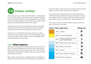 PROJECT MANEGEMENT MODULEADVANCED COURSE OF MEDIA LITERACY 21
1.6 Colour control
The actual colours are most important problem in photography.
The first, most modern cameras have still non-linear image sen-
sors and therefore there are used sophisticated colour proces-
sors which complex algorithms to improve colour quality. And the
result of such processing often differs from original.
The second, you must have very good PC screen to reproduce
actual colours. Most of LCD monitors give only approximately
colours and often even monitor colour pre-sets can’t help.
One option is to consider each photo as a piece of art, which
mustn’t be an exact copy of reality. In this case automatic colour
control is enough. But other option is smart use available came-
ra settings and get result you need.
1.6.1 White balance
Adjusting the white balance basically means making sure that a
white or any grey shadowed part of the picture is really white or
grey, not with any red, blue or green tones. It the colour of white
or grey parts corresponds to original colours, we are sure that all
other colours are correct.
Most modern cameras have an AWB (automatic white balance)
setting. In the most cases can be let switched on, especially out-
doors when light is strong. Ever if your photos have wrong colour
balance, it can be easily corrected in the computer.
If you take photos indoors without flash, artificial light (bulbs,
luminescent tubes, candles etc) may give strong colour tone on
your images. To avoid it cameras can have various pre-sets of
white balance such as ‘tungsten bulb’, ‘white fluorescent’ etc.
If you prefer use your own white balance settings, various op-
tions can be found in the table.
Colour Temp Light source Setting icon
1000K Candles
2500K Household light bulbs
5000K
Average daylight, electronic
flash, industrial lights
6000K Bright sunshine with clear sky
7000K Slightly overcast sky
8000K Hazy sky
9000K Open shade on clear day
10,000K Heavily overcast sky
 