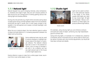 PROJECT MANEGEMENT MODULEADVANCED COURSE OF MEDIA LITERACY 23
1.7.1 Natural light
Natural daylight has quick changing intensity, colour temperatu-
re, shadows and angle of light. Also we can’t choose position of
light source but can change point of viewing getting various inte-
resting light and shadow effects.
During only rare periods (e.g. bright winter and early spring days)
sunlight gives strong contrast between object front and shadows,
acting like key light in studio. But in most cases sunlight is dis-
sipated in the atmosphere and creates a smooth backlight, with
soft shadows.
When the sun is behind object, the main attention goes to outline
of object and light effects on it, increasing separation between the
object and surrounding.
Framing images by objects
Some additional tools may be used
to reduce shadows or highlight par-
ticular areas of the object, on exam-
ple reflector. The reflector reflects
light like a mirror in the desired di-
rection, and it is easy to manage li-
ght with it. As a reflector you can
use light-colored wall of the house
or other bright objects too.
Handy reflector is easy to make from a white paper sheet, alumi-
nium foil or even white plastic or linen.
1.7.2 Studio light
Studio lights
Light can be used to enhan-
ce or hide particular objects
in the image. In the studio
usually three lights are used
for key (main) light, fill light
and backlight. Various com-
binations of these lights can
produce different light effects.
On example, using only key light you can enhance contours
and particular areas of object, achieving very high object/back-
ground contrast ratio.
Using extra key lights, on example 3 or 5 instead one, presence
of shadows will be minimised and you will be able to shoot quic-
kly series of photos with only minimal adjustments, but result will
have less contrast and details.
 